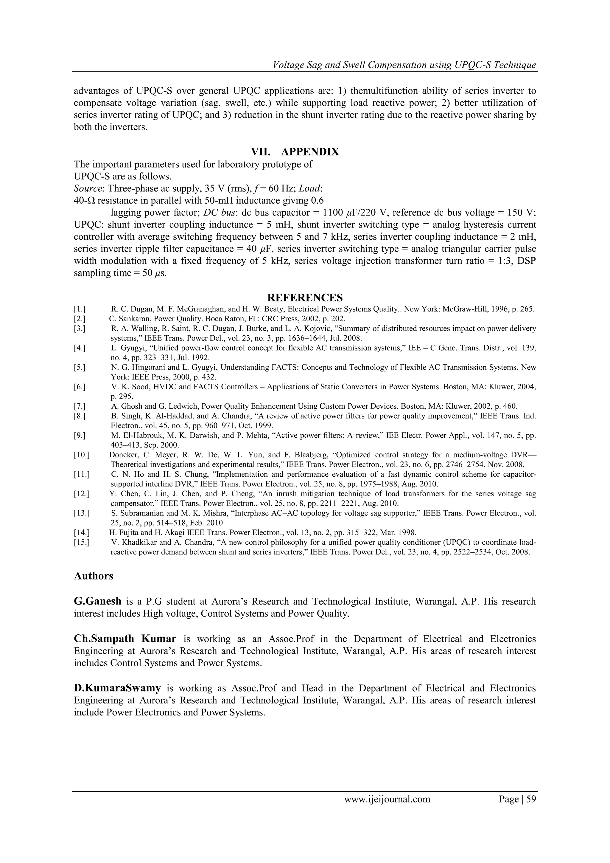 Voltage Sag and Swell Compensation using UPQC-S Technique
www.ijeijournal.com Page | 59
advantages of UPQC-S over general UPQC applications are: 1) themultifunction ability of series inverter to
compensate voltage variation (sag, swell, etc.) while supporting load reactive power; 2) better utilization of
series inverter rating of UPQC; and 3) reduction in the shunt inverter rating due to the reactive power sharing by
both the inverters.
VII. APPENDIX
The important parameters used for laboratory prototype of
UPQC-S are as follows.
Source: Three-phase ac supply, 35 V (rms), f = 60 Hz; Load:
40-Ω resistance in parallel with 50-mH inductance giving 0.6
lagging power factor; DC bus: dc bus capacitor = 1100 μF/220 V, reference dc bus voltage = 150 V;
UPQC: shunt inverter coupling inductance = 5 mH, shunt inverter switching type = analog hysteresis current
controller with average switching frequency between 5 and 7 kHz, series inverter coupling inductance = 2 mH,
series inverter ripple filter capacitance = 40 μF, series inverter switching type = analog triangular carrier pulse
width modulation with a fixed frequency of 5 kHz, series voltage injection transformer turn ratio = 1:3, DSP
sampling time = 50 μs.
REFERENCES
[1.] R. C. Dugan, M. F. McGranaghan, and H. W. Beaty, Electrical Power Systems Quality.. New York: McGraw-Hill, 1996, p. 265.
[2.] C. Sankaran, Power Quality. Boca Raton, FL: CRC Press, 2002, p. 202.
[3.] R. A. Walling, R. Saint, R. C. Dugan, J. Burke, and L. A. Kojovic, ―Summary of distributed resources impact on power delivery
systems,‖ IEEE Trans. Power Del., vol. 23, no. 3, pp. 1636–1644, Jul. 2008.
[4.] L. Gyugyi, ―Unified power-flow control concept for flexible AC transmission systems,‖ IEE – C Gene. Trans. Distr., vol. 139,
no. 4, pp. 323–331, Jul. 1992.
[5.] N. G. Hingorani and L. Gyugyi, Understanding FACTS: Concepts and Technology of Flexible AC Transmission Systems. New
York: IEEE Press, 2000, p. 432.
[6.] V. K. Sood, HVDC and FACTS Controllers – Applications of Static Converters in Power Systems. Boston, MA: Kluwer, 2004,
p. 295.
[7.] A. Ghosh and G. Ledwich, Power Quality Enhancement Using Custom Power Devices. Boston, MA: Kluwer, 2002, p. 460.
[8.] B. Singh, K. Al-Haddad, and A. Chandra, ―A review of active power filters for power quality improvement,‖ IEEE Trans. Ind.
Electron., vol. 45, no. 5, pp. 960–971, Oct. 1999.
[9.] M. El-Habrouk, M. K. Darwish, and P. Mehta, ―Active power filters: A review,‖ IEE Electr. Power Appl., vol. 147, no. 5, pp.
403–413, Sep. 2000.
[10.] Doncker, C. Meyer, R. W. De, W. L. Yun, and F. Blaabjerg, ―Optimized control strategy for a medium-voltage DVR—
Theoretical investigations and experimental results,‖ IEEE Trans. Power Electron., vol. 23, no. 6, pp. 2746–2754, Nov. 2008.
[11.] C. N. Ho and H. S. Chung, ―Implementation and performance evaluation of a fast dynamic control scheme for capacitor-
supported interline DVR,‖ IEEE Trans. Power Electron., vol. 25, no. 8, pp. 1975–1988, Aug. 2010.
[12.] Y. Chen, C. Lin, J. Chen, and P. Cheng, ―An inrush mitigation technique of load transformers for the series voltage sag
compensator,‖ IEEE Trans. Power Electron., vol. 25, no. 8, pp. 2211–2221, Aug. 2010.
[13.] S. Subramanian and M. K. Mishra, ―Interphase AC–AC topology for voltage sag supporter,‖ IEEE Trans. Power Electron., vol.
25, no. 2, pp. 514–518, Feb. 2010.
[14.] H. Fujita and H. Akagi IEEE Trans. Power Electron., vol. 13, no. 2, pp. 315–322, Mar. 1998.
[15.] V. Khadkikar and A. Chandra, ―A new control philosophy for a unified power quality conditioner (UPQC) to coordinate load-
reactive power demand between shunt and series inverters,‖ IEEE Trans. Power Del., vol. 23, no. 4, pp. 2522–2534, Oct. 2008.
Authors
G.Ganesh is a P.G student at Aurora’s Research and Technological Institute, Warangal, A.P. His research
interest includes High voltage, Control Systems and Power Quality.
Ch.Sampath Kumar is working as an Assoc.Prof in the Department of Electrical and Electronics
Engineering at Aurora’s Research and Technological Institute, Warangal, A.P. His areas of research interest
includes Control Systems and Power Systems.
D.KumaraSwamy is working as Assoc.Prof and Head in the Department of Electrical and Electronics
Engineering at Aurora’s Research and Technological Institute, Warangal, A.P. His areas of research interest
include Power Electronics and Power Systems.
 