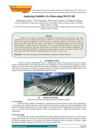 International Journal of Computational Engineering Research||Vol, 03||Issue, 4||
www.ijceronline.com ||April||2013|| Page 61
Analyzing Stability of a Dam using MATLAB
1
Manikanta Kotti, 2
J K Chaitanya, 3
Bh Vamsi Varma, 4
K Bharat Venkat
1(B.Tech, Department of Mechanical Engineering, Swarnandhra College of Engineering & Technology,
Andhra Pradesh- 534280)
2,3,4 (B.Tech, Department of Mechanical Engineering, Swarnandhra College of Engineering & Technology,
Andhra Pradesh-534280)
I. INTRODUCTION:
A dam is a barrier that impounds water or underground streams. Dams generally serve the primary
purpose of retaining water, while other structures such as floodgates or levees (also known as dikes) are used to
manage or prevent water flow into specific land regions. Hydropower and pumped-storage hydroelectricity are
often used in conjunction with dams to generate electricity. A dam can also be used to collect water or for
storage of water which can be evenly distributed between locations.
II. TYPES OF DAMS:
Based on the structure of the dam, dams are classified as follows:
2.1 Arch Dams:
In the arch dam, stability is obtained by a combination of arch and gravity action. If the upstream face
is vertical the entire weight of the dam must be carried to the foundation by gravity, while the distribution of the
normal hydrostatic pressure between vertical cantilever and arch action will depend upon the stiffness of the
dam in a vertical and horizontal direction. When the upstream face is sloped the distribution is more
complicated.
2.2 Gravity Dams:
In a gravity dam, the force that holds the dam in place against the push from the water is Earth's gravity
pulling down on the mass of the dam. The water presses laterally (downstream) on the dam, tending to overturn
the dam by rotating about its toe (a point at the bottom downstream side of the dam). The dam's weight
counteracts that force, tending to rotate the dam the other way about its toe.
Abstract:
Today we are living in the world of technology. Various massive constructions were being
carried out every day to ensure certain purposes. Dams were one among such constructions. They were
used for the purpose of irrigation, power generation or sometimes simply to store water. Number of
forces act on these dams like water force, own weight etc. Considering all these forces and analyzing
them manually is tedious process. In this paper, we were using MATLAB software to analyze various
forces acting on the dams. The code written doesn’t exist before and reduces manual calculations. The
code written also offers flexibility in selecting the number of forces acting on the dams in both X and Y
directions and gives final result concluding whether the structure is safe or not.
Keywords: Arch Dam, Barrages, Dam, Embankments, Stability, MATLAB, Moment
 
