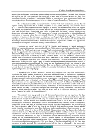 Walking the talk in training future…
www.ijceronline.com ||May ||2013|| Page 66
occurs when external tools have become internalized and become understood ideas. Therefore, these ideas then
are used in real life experiences and also connected to other areas of learning because they have been
internalized. Focusing on students‟ mathematical thinking in construction of ideas means acknowledging and
connecting students’ ideas that already exist to the new ideas to bring understanding of the unknown.
One of the objectives of the course states that the students “will create instructional activities that will
improve learning opportunities for all students, regardless of race, gender, ethnicity, socio-economic status”
(p.2). D’Ambrosio (1995) supports this course’s purpose by defining how new knowledge is built. He suggests
that learners’ practices that involve their cultural practices and their perceptions are the foundation where new
ideas could be built from. If these new ideas cannot be linked with the learner’s cultural foundation then
development is impeded. Vygotsky’s (1978) comparison of external tools that need to be internalized through
construction of meaning before they are realized elaborates D‟Ambrosio‟s words that “practices and
perceptions of learners are the sub stratum on which new knowledge is built”. By this Vygotsky means sense
making is a process that connects what is known to the unknown and then the unknown becomes known.
According to the multicultural theoretical framework this objective recognizes the need for equal opportunities
without a plan to change the mainstream ideology (Grant and Sleeter, 2006).
Examining this course’s text which is NCTM Principles and Standards for School Mathematics
(PSSM) the purpose of this course is presented well by the PSSM documents as it advocates for equity (NCTM
PSSM, 2000). The PSSM equity principle promotes “high expectations and worthwhile opportunities for all”
(p.12). The opportunities that are promoted by NCTM are not uniform for all but “they require accommodating
differences to help everyone learn mathematics” (p.13). The class observed consists of 25 students with diverse
backgrounds. One student is from Kenya in Africa, one from South Africa, one from China, one male from
Pakistan, and 21 students are all Caucasians from the US. Out of the 21 US students only two are males the
majority is females even those from other countries there is one male. This diverse classroom presents rich
opportunities for learning other people’s ways of knowing, and also understands other people’s perspectives of
what mathematics education should entail. The course text and the classroom diversity had potential to bring
forward the framework of liberal multiculturalism. This course objective embraced diversity and pluralism,
however there is no rigorous plan in the syllabus to dismantle the traditional dominating culture nor for
implementing cultural relevant pedagogy.
Classroom practice of class 1 presented a different story compared to the curriculum. There was very
little interaction among students in this class as most of the instruction is done by the instructor. For example,
using an example from day to day approach, the instructor was standing in front of two rows with students
facing one another in each row forming four rows, she gave students’ a verbal summary of an article she wanted
them to read and the name of the article was “Running ahead: Mathematically Desirable and Accesible”. Then,
she told the class how she approached division in class and one kid couldn’t do it because the kid said “Only
even numbers can be factors, no odd numbers can be factors”. Then she asked if students have bad math stories.
By that she meant stories of teachers teaching wrong mathematics or difficult experiences teachers have. One
student narrated this story: “I had home school girls that were brought in to my class to learn. They have never
been in a school environment before. They could not do any math at all, and could not interact freely with
others. They read but couldn’t do their mathematics”.
This student’s story lays ground for a rich discussion because this is a real experience that these
students face and need to find approaches of dealing with them. However, no discussion took place after the
student teacher brought the story forward. Only two students responded with bad math stories. Then the
instructor wrote a division problem in the board and asked students “How do you do this?” Then students in a
choral way lead the instructor what to write: 19√1526 which was 8 on top of 2 and 152 below 152 and subtract
the answer is 0 drop 6 and put 0 on top of six and put 0 below the dropped 6 and subtract and the difference is
six. Then the instructor asks “What is six? How do you deal with six in a different context then she asked if
people from other countries do the same. Then the Kenyan student stated that they will put zero on top of 1 and
a zero on top of 5 before 80 in Kenya. While the South African student noted that they use dots before the
number instead of zeros. After this the instructor presented how the kids would do it. Then one student was
concerned and asked “Can we allow them to do it their own way what about testing? They won’t be penalized?”
Then the instructor put on slides of a paper on international research of Geometry leaving the division problem
hanging. She also showed a video lesson of 4 year old Caucasian learners. The instruction on the video tape was
more active and the teacher guided learning by using “Why” questions on this tape. Children were verbalizing
their thinking and challenging one another. This is the format of the observations I had with this class. Most
instruction is teacher centered. The instructional method of this class is influenced by the conservative
 