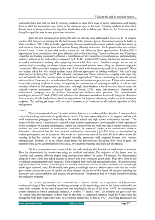Walking the talk in training future…
www.ijceronline.com ||May ||2013|| Page 67
multiculturalism that believes that by allowing students to share their ways of doing mathematics and driving
them to do it the mainstream way which is the American way in this case. Allowing students to share their
diverse ways of doing mathematics algorithm stood alone with no follow ups. However, the American way of
doing the algorithm was the one given more attention.
Again the rich question about (testing?) culture in schools is not addressed in this class. In US schools,
teachers find themselves teaching for the test because of the pressures put on them when learners do badly on
State tests (Feza, 2013). This is another opportunity that went unattended as some students might have come up
with ideas on how to manage tests and continue having effective instruction. So the possibilities were endless
but we’ll never know because this teacher trainer did not follow up these opportunities. Kitchen (2005)
hypothesizes three contributions that guide effective multicultural teaching. Those contributions are: “Creating a
respectful and trusting community of learners, contributions of diverse cultures to mathematics, and considering
students’ cultures in the mathematics classroom” (p.41 & 42). Kitchen (2005) states that teacher educators need
to model multicultural teaching when preparing teachers for their career. Another example was on use of
mathematical terminology on shapes lesson when international students were calling an American trapezoid
“trapezium”. The instructor’s response to this was “I will stick with American way and call it, trapezoid”. When
one student asked her why should teachers teach different approaches in solving problems? Why can’t they
allow learners to bring their own?” The instructor’s response was “Some schools use everyday math especially
well off schools, therefore teachers have to teach those approaches”. This is contradictory to what the course
aim to achieve. However, it is an indication of how important mainstream practices are. This practice continues
to exclude minority students in active participation and construction of meaning as well as it will exclude
minority children in their prospective classrooms. Although, there has been a lot of literature that advocates for
cultural relevant mathematics education Grant and Sleeter (2004) state that theoretical framework of
multicultural pedagogy vary for different instructors and influence their practices. The “assimilationist
sociological accounts” Gorski (2009) still influence this classroom as students have to do things the dominant
American way, divide the dominant American way and use the dominant American vocabulary as the instructor
proposed. The melting pot theory still rules this classroom as it Americanizes all students regardless of their
backgrounds.
Class 2
This class consisted of nine Caucasian students that were six males and three females. It was a methods
course for teaching mathematics in grades five to twelve. The main course objective is “to prepare students with
solid mathematics pedagogical knowledge to be middle school and high school mathematics teachers”. The
success of this course is continuously assessed when students become more knowledgeable of and experienced
in the techniques of teaching mathematics; realize the responsibility and workload that a teacher carries; relate
national and state standards to mathematics curriculum; be aware of resources for mathematics teachers;
determine a theoretical base for their personal mathematics instruction ( p.5).This class is characterized by
student participation and an instructor who works as a co-learner most of the time. On both observations the
learning is led by students who are dressed formally presenting well prepared lessons with relevant
manipulatives. Students sit in an oblong shape facing the presenter and discussing their work in pairs. An
example of the day to day instruction of this class, two students presented one male and one female.
The first presentation was conducted by the male students who handed out worksheets to students.
Then he demonstrated his instructions using an overhead worksheet. The objective of the lesson was “to
visualize and compare different slopes using multiplication tables” for grade 7-8 learners. He demonstrated
using an 8 times table then asked students to create their own tables and graph them. Then they filled in the
worksheet formulating their own equations. They swapped their work and marked each other. Those who scored
high marks received candies. Then he gave out another assessment activity and those students who scored high
marks again received candy. Unfortunately one group scored high marks on both occasions and then the teacher
gave others consolation prizes of candies for their attempt. At the end of this lesson all students including the
instructor took evaluation forms and assessed the presentation. The presenter had to evaluate himself too during
the evaluation moment.
The second presentation was conducted by a female student on Conjunction and Disjunction
(mathematics logic). She started by introducing meanings of the terminology used in the lesson and handed out
notes with examples. In her notes Conjunction was described as the use of the word “AND” in combining two
simple sentences to form a compound sentence. A symbol “^” read as “and”. An example she gave states that
“P: Arthur reads the newspaper. Q:Patty went to the store. A compound sentence would be Arthur reads the
newspaper AND Patty went to the store. In a symbolic manner it is written as P^Q”. Describing Disjunction she
 