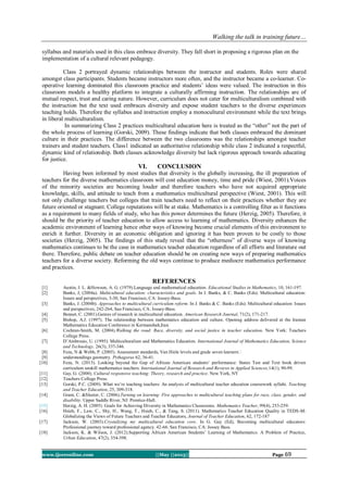 Walking the talk in training future…
www.ijceronline.com ||May ||2013|| Page 69
syllabus and materials used in this class embrace diversity. They fall short in proposing a rigorous plan on the
implementation of a cultural relevant pedagogy.
Class 2 portrayed dynamic relationships between the instructor and students. Roles were shared
amongst class participants. Students became instructors more often, and the instructor became a co-learner. Co-
operative learning dominated this classroom practice and students’ ideas were valued. The instruction in this
classroom models a healthy platform to integrate a culturally affirming instruction. The relationships are of
mutual respect, trust and caring nature. However, curriculum does not cater for multiculturalism combined with
the instruction but the text used embraces diversity and expose student teachers to the diverse experiences
teaching holds. Therefore the syllabus and instruction employ a monocultural environment while the text brings
in liberal multiculturalism.
In summarizing Class 2 practices multicultural education here is treated as the “other” not the part of
the whole process of learning (Gorski, 2009). These findings indicate that both classes embraced the dominant
culture in their practices. The difference between the two classrooms was the relationships amongst teacher
trainers and student teachers. Class1 indicated an authoritative relationship while class 2 indicated a respectful,
dynamic kind of relationship. Both classes acknowledge diversity but lack rigorous approach towards educating
for justice.
VI. CONCLUSION
Having been informed by most studies that diversity is the globally increasing, the ill preparation of
teachers for the diverse mathematics classroom will cost education money, time and pride (Wiest, 2001).Voices
of the minority societies are becoming louder and therefore teachers who have not acquired appropriate
knowledge, skills, and attitude to teach from a mathematics multicultural perspective (Wiest, 2001). This will
not only challenge teachers but colleges that train teachers need to reflect on their practices whether they are
future oriented or stagnant. College reputations will be at stake. Mathematics is a controlling filter as it functions
as a requirement to many fields of study, who has this power determines the future (Herzig, 2005). Therefore, it
should be the priority of teacher education to allow access to learning of mathematics. Diversity enhances the
academic environment of learning hence other ways of knowing become crucial elements of this environment to
enrich it further. Diversity in an economic obligation and ignoring it has been proven to be costly to those
societies (Herzig, 2005). The findings of this study reveal that the “otherness” of diverse ways of knowing
mathematics continues to be the case in mathematics teacher education regardless of all efforts and literature out
there. Therefore, public debate on teacher education should be on creating new ways of preparing mathematics
teachers for a diverse society. Reforming the old ways continue to produce mediocre mathematics performance
and practices.
REFERENCES
[1] Austin, J. L. &Howson, A. G. (1979).Language and mathematical education. Educational Studies in Mathematics, 10, 161-197.
[2] Banks, J, (2004a). Multicultural education: characteristics and goals. In J. Banks, & C. Banks (Eds). Multicultural education:
Issues and perspectives, 3-30, San Francisco, CA: Jossey-Bass.
[3] Banks, J. (2004b). Approaches to multicultural curriculum reform. In J. Banks & C. Banks (Eds). Multicultural education: Issues
and perspectives, 242-264, San Francisco, CA: Jossey-Bass.
[4] Bennet, C. (2001).Genres of research in multicultural education. American Research Journal, 71(2), 171-217.
[5] Bishop, A.J. (1997). The relationship between mathematics education and culture. Opening address delivered at the Iranian
Mathematics Education Conference in Kermanshah,Iran.
[6] Cochran-Smith, M. (2004).Walking the road: Race, diversity, and social justice in teacher education. New York: Teachers
College Press.
[7] D’Ambrosio, U. (1995). Multiculturalism and Mathematics Education. International Journal of Mathematics Education, Science
and Technology, 26(3), 337-346.
[8] Feza, N & Webb, P. (2005). Assessment standards, Van Hiele levels and grade seven learners‟
[9] understandings geometry. Pythagoras 62, 36-41.
[10] Feza, N. (2013). Looking beyond the Gap of African American students’ performance: States Test and Text book driven
curriculum unskill mathematics teachers. International Journal of Research and Reviews in Applied Sciences,14(1), 90-99.
[11] Gay, G. (2000). Cultural responsive teaching: Theory, research and practice. New York, NY
[12] Teachers College Press.
[13] Gorski, P.C. (2009). What we’re teaching teachers: An analysis of multicultural teacher education coursework syllabi. Teaching
and Teacher Education, 25, 309-318.
[14] Grant, C. &Sleeter, C. (2006).Turning on learning: Five approaches to multicultural teaching plans for race, class, gender, and
disability. Upper Saddle River, NJ: Prentice-Hall.
[15] Herzig, A. H. (2005). Goals for Achieving Diversity in Mathematics Classrooms. Mathematics Teacher, 99(4), 253-259.
[16] Hsieh, F., Law, C., Shy, H., Wang, T., Hsieh, C., & Tang, S. (2011). Mathematics Teacher Education Quality in TEDS-M:
Globalizing the Views of Future Teachers and Teacher Educators, Journal of Teacher Education, 62, 172-187
[17] Jackson, W. (2003).Crystalizing my multicultural education core. In G. Gay (Ed), Becoming multicultural educators:
Professional journey toward professional agency. 42-66. San Francisco, CA: Jossey Bass.
[18] Jackson, K. & Wilson, J. (2012).Supporting African American Students’ Learning of Mathematics: A Problem of Practice,
Urban Education, 47(2), 354-398.
 
