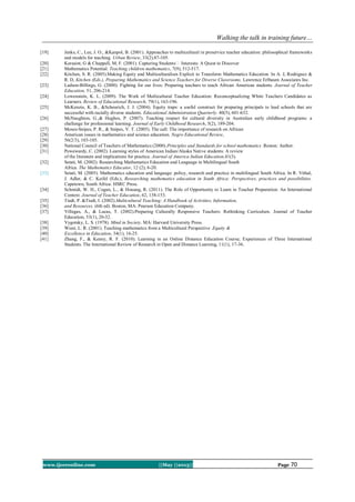 Walking the talk in training future…
www.ijceronline.com ||May ||2013|| Page 70
[19] Jenks, C., Lee, J. O., &Kanpol, B. (2001). Approaches to multicultural in preservice teacher education: philosophical frameworks
and models for teaching. Urban Review, 33(2).87-105.
[20] Kersaint, G & Chappell, M, F. (2001). Capturing Students‟ Interests: A Quest to Discover
[21] Mathematics Potential. Teaching children mathematics, 7(9), 512-517.
[22] Kitchen, S. R. (2005).Making Equity and Multiculturalism Explicit to Transform Mathematics Education. In A. J, Rodriguez &
R. D, Kitchen (Eds.), Preparing Mathematics and Science Teachers for Diverse Classrooms. Lawrence Erlbaum Associates Inc.
[23] Ladson-Billings, G. (2000). Fighting for our lives: Preparing teachers to teach African American students. Journal of Teacher
Education, 51, 206-214.
[24] Lowenstein, K. L. (2009). The Work of Multicultural Teacher Education: Reconceptualizing White Teachers Candidates as
Learners. Review of Educational Research, 79(1), 163-196.
[25] McKenzie, K. B., &Scheurich, J. J. (2004). Equity traps: a useful construct for preparing principals to lead schools that are
successful with racially diverse students. Educational Administration Quarterly. 40(5), 601-632.
[26] McNaughton, G.,& Hughes, P. (2007). Teaching respect for cultural diversity in Australian early childhood programs: a
challenge for professional learning. Journal of Early Childhood Research, 5(2), 189-204.
[27] Moses-Snipes, P. R., & Snipes, V. T. (2005). The call: The importance of research on African
[28] American issues in mathematics and science education. Negro Educational Review,
[29] 56(2/3), 103-105.
[30] National Council of Teachers of Mathematics (2000).Principles and Standards for school mathematics .Reston: Author.
[31] Pewewardy, C. (2002). Learning styles of American Indian/Alaska Native students: A review
of the literature and implications for practice. Journal of America Indian Education,41(3).
[32] Setati, M. (2002). Researching Mathematics Education and Language in Multilingual South
Africa. The Mathematics Educator, 12 (2), 6-20.
[33] Setati, M. (2005). Mathematics education and language: policy, research and practice in multilingual South Africa. In R. Vithal,
J. Adler, & C. Keifel (Eds.), Researching mathematics education in South Africa: Perspectives, practices and possibilities.
Capetown, South Africa: HSRC Press.
[34] Schmidt, W. H., Cogan, L., & Houang, R. (2011). The Role of Opportunity to Learn in Teacher Preparation: An International
Context. Journal of Teacher Education, 62, 138-153.
[35] Tiedt, P. &Tiedt, I. (2002).Multicultural Teaching: A Handbook of Activities, Information,
[36] and Resources. (6th ed). Boston, MA: Pearson Education Company.
[37] Villegas, A., & Lucas, T. (2002).Preparing Culturally Responsive Teachers: Rethinking Curriculum. Journal of Teacher
Education, 53(1), 20-32.
[38] Vygotsky, L. S. (1978). Mind in Society. MA: Harvard University Press.
[39] Wiest, L. R. (2001). Teaching mathematics from a Multicultural Perspective .Equity &
[40] Excellence in Education, 34(1), 16-25.
[41] Zhang, F., & Kenny, R. F. (2010). Learning in an Online Distance Education Course; Experiences of Three International
Students. The International Review of Research in Open and Distance Learning, 11(1), 17-36.
 