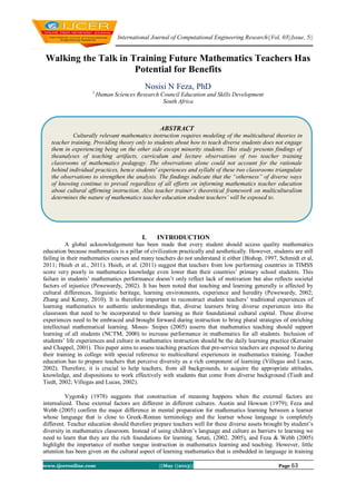 International Journal of Computational Engineering Research||Vol, 03||Issue, 5||
www.ijceronline.com ||May ||2013|| Page 63
Walking the Talk in Training Future Mathematics Teachers Has
Potential for Benefits
Nosisi N Feza, PhD
1,
Human Sciences Research Council Education and Skills Development
South Africa
I. INTRODUCTION
A global acknowledgement has been made that every student should access quality mathematics
education because mathematics is a pillar of civilization practically and aesthetically. However, students are still
failing in their mathematics courses and many teachers do not understand it either (Bishop, 1997, Schmidt et al,
2011; Hsieh et al., 2011). Hsieh, et al. (2011) suggest that teachers from low performing countries in TIMSS
score very poorly in mathematics knowledge even lower than their countries’ primary school students. This
failure in students’ mathematics performance doesn’t only reflect lack of motivation but also reflects societal
factors of injustice (Pewewardy, 2002). It has been noted that teaching and learning generally is affected by
cultural differences, linguistic heritage, learning environments, experience and heredity (Pewewardy, 2002;
Zhang and Kenny, 2010). It is therefore important to reconstruct student teachers’ traditional experiences of
learning mathematics to authentic understandings that, diverse learners bring diverse experiences into the
classroom that need to be incorporated to their learning as their foundational cultural capital. These diverse
experiences need to be embraced and brought forward during instruction to bring plural strategies of enriching
intellectual mathematical learning. Moses- Snipes (2005) asserts that mathematics teaching should support
learning of all students (NCTM, 2000) to increase performance in mathematics for all students. Inclusion of
students’ life experiences and culture in mathematics instruction should be the daily learning practice (Kersaint
and Chappel, 2001). This paper aims to assess teaching practices that pre-service teachers are exposed to during
their training in college with special reference to multicultural experiences in mathematics training. Teacher
education has to prepare teachers that perceive diversity as a rich component of learning (Villegas and Lucas,
2002). Therefore, it is crucial to help teachers, from all backgrounds, to acquire the appropriate attitudes,
knowledge, and dispositions to work effectively with students that come from diverse background (Tiedt and
Tiedt, 2002; Villegas and Lucas, 2002).
Vygotsky (1978) suggests that construction of meaning happens when the external factors are
internalized. These external factors are different in different cultures. Austin and Howson (1979); Feza and
Webb (2005) confirm the major difference in mental preparation for mathematics learning between a learner
whose language that is close to Greek-Roman terminology and the learner whose language is completely
different. Teacher education should therefore prepare teachers well for these diverse assets brought by student’s
diversity in mathematics classroom. Instead of using children’s language and culture as barriers to learning we
need to learn that they are the rich foundations for learning. Setati, (2002. 2005), and Feza & Webb (2005)
highlight the importance of mother tongue instruction in mathematics learning and teaching. However, little
attention has been given on the cultural aspect of learning mathematics that is embedded in language in training
ABSTRACT
Culturally relevant mathematics instruction requires modeling of the multicultural theories in
teacher training. Providing theory only to students about how to teach diverse students does not engage
them in experiencing being on the other side except minority students. This study presents findings of
theanalyses of teaching artifacts, curriculum and lecture observations of two teacher training
classrooms of mathematics pedagogy. The observations alone could not account for the rationale
behind individual practices, hence students' experiences and syllabi of these two classrooms triangulate
the observations to strengthen the analysis. The findings indicate that the “otherness” of diverse ways
of knowing continue to prevail regardless of all efforts on informing mathematics teacher education
about cultural affirming instruction. Also teacher trainer’s theoretical framework on multiculturalism
determines the nature of mathematics teacher education student teachers’ will be exposed to.
 