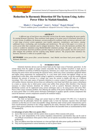 International Journal of Computational Engineering Research||Vol, 03||Issue, 6||
www.ijceronline.com ||June ||2013|| Page 59
Reduction In Harmonic Distortion Of The System Using Active
Power Filter In Matlab/Simulink.
Bhakti I. Chaughule1 ,
Amit L. Nehete2 ,
Rupali Shinde3
1,2,3,
M.tech candidate,(power system)Bharati vidyapeeth University, College of engineering,
I. INTRODUCTION
Industrial electronic devices and non linear loads are the major cause of harmonic generation. As the
current drawn from the supply no longer remains sinusoidal, thus the resultant waveform is made up of a
number of different waveforms of different frequencies, harmonics are a major cause of power supply pollution
lowering the power factor and increasing the electrical losses, which may causes a premature equipment failure
and higher rating requirement for equipment[10], in a non linear load current and applied voltage are not
proportional to each other, when sinusoidal voltage is applied to a nonlinear resistor, we get the resulting current
distorted, few percent of increase in a voltage may cause the current to double and take on a different
waveshape. This is the main source of harmonic distortion in a power system.[1] modern electrical system is
with number of power electronic devices those are nothing but a non linear load which may causes a disturbance
in a mains ac current, due to which power system may suffers from adverse effect therefore it has become
necessary to reduce harmonic distortion for utilities as well as users[7]. Harmonic distortion in power
distribution systems can be suppressed using various techniques such as, by using passive and active filter.
Passive filter causes resonance problem, thus affecting the stability of the power distribution systems. Where as
an active power filter is to utilize power electronics technologies to produce specific currents components that
cancel the harmonic currents components caused by the nonlinear load[2].
1.1.IEEE standard for Harmonic:
The limit on harmonic voltage and current based on IEEE standard 519-1992 [11]. It should be
emphasized that the philosophy behind this standard seeks to limit the harmonic injection from individual
customers so that they do not create unacceptable voltage distortion under normal system characteristics and to
limit overall harmonic distortion in the voltage supplied by the utility. Harmonic filters are applied at different
points where power pollution due to harmonics is observed above the desirable limits as recommended by IEEE
519 standard[10].
1.1.Advantages of active filter over passive filter:-
1) Active filter do not resonate with the system where as passive filters resonate with system.
2) They can work independently of the system impedance characteristics and therefore they can be used in
very difficult circumstances where passive filters can not operate successfully because of parallel resonance
problems[2].
3) They can address more than one harmonic at a time and fight with other power quality problems also
4) They can be programmed to correct harmonics as well as power factor.
ABSTRACT
A different type of load draws non-sinusoidal current from the mains, degrading the power quality
by causing harmonic distortion. These nonlinear loads appear to be prime sources of harmonic distortion in
a power system. In addition, the harmonic currents produced by nonlinear loads can interact adversely with
a wide range of power system equipment, most notably capacitors, transformers, and motors, causing
additional losses, overheating, and overloading and interferences. The aim of this paper is to review an
active power filter that commonly used to mitigate harmonics. Thus, to solve this harmonics problems The
system is verified by simulation using Matlab/Simulink simulation package. The paper starts with a brief
overview of harmonic distortion problems and their impacts on electric power quality, how the active power
filter mitigate this problems and the verifying using Matlab software. The proposed filter minimizes the
harmonic distortion is within an acceptable range.
KEYWORDS: Active power filter, current harmonic, load, Matlab, non-linear load, power quality, Total
harmonic distortion.
 