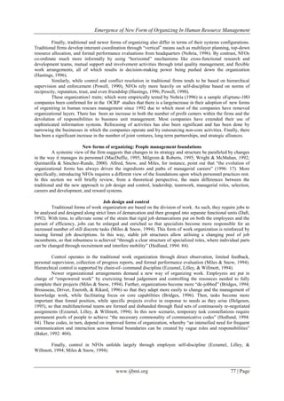 Emergence of New Form of Organizing In Human Resource Management
www.ijbmi.org 77 | Page
Finally, traditional and newer forms of organizing also differ in terms of their systems configurations.
Traditional firms develop interunit coordination through “vertical” means such as multilayer planning, top-down
resource allocation, and formal performance evaluations from headquarters (Nohria, 1996). By contrast, NFOs
co-ordinate much more informally by using “horizontal” mechanisms like cross-functional research and
development teams, mutual support and involvement activities through total quality management, and flexible
work arrangements, all of which results in decision-making power being pushed down the organization
(Hastings, 1996).
Similarly, while control and conflict resolution in traditional firms tends to be based on hierarchical
supervision and enforcement (Powell, 1990), NFOs rely more heavily on self-discipline based on norms of
reciprocity, reputation, trust, and even friendship (Hastings, 1996; Powell, 1990).
These organization1 traits; which were empirically tested by Nohria (1996) in a sample oFqrtune-10O
companies been confirmed for in the OCRP studies that there is a largeincrease in their adoption of new forms
of orgeniring in human rescues management since 1992 due to which most of the companies have removed
organizational layers. There has been an increase in both the number of profit centers within the firms and the
devolution of responsibilities to business unit management. Most companies have extended their use of
sophisticated information systems. Refocusing of activities has also been significant and has been done by
narrowing the businesses in which the companies operate and by outsourcing non-core activities. Finally, there
has been a significant increase in the number of joint ventures, long term partnerships, and strategic alliances.
New forms of organizing: People management foundations
A systemic view of the firm suggests that changes in its strategy and structure be paralleled by changes
in the way it manages its personnel (MacDuffie, 1995; Milgrom & Roberts, 1995; Wright & McMahan, 1992;
Quintanilla & Sánchez-Runde, 2000). AlIred, Snow, and Miles, for instance, point out that “the evolution of
organizational forms has always driven the ingredients and paths of managerial careers” (1996: 17). More
specifically, introducing NFOs requires a different view of the foundations upon which personnel practices rest.
In this section we will briefly review, from a theoretical perspective, the main differences between the
traditional and the new approach to job design and control, leadership, teamwork, managerial roles, selection,
careers and development, and reward systems.
Job design and control
Traditional forms of work organization are based on the division of work. As such, they require jobs to
be analysed and designed along strict lines of demarcation and then grouped into separate functional units (Daft,
1992). With time, to alleviate some of the strain that rigid job demarcations put on both the employees and the
pursuit of efficiency, jobs can be enlarged and enriched so that specialists become more responsible for an
increased number of still discrete tasks (Miles & Snow, 1994). This form of work organization is reinforced by
issuing formal job descriptions. In this way, stable job structures allow utilising a changing pool of job
incumbents, so that robustness is achieved “through a clear structure of specialized roles, where individual parts
can be changed through recruitment and interfere mobility” (Hedlund, 1994: 84).
Control operates in the traditional work organization through direct observation, limited feedback,
personal supervision, collection of progress reports, and formal performance evaluation (Miles & Snow, 1994).
Hierarchical control is supported by chain-of- command discipline (Ezzamel, Lilley, & Willmott, 1994).
Newer organizational arrangements demand a new way of organizing work. Employees are put in
charge of “empowered work” by exercising broad judgement and controlling the resources needed to fully
complete their projects (Miles & Snow, 1994). Further, organizations become more “de-jobbed” (Bridges, 1994;
Brousseau, Driver, Eneroth, & Rikard, 1996) so that they adapt more easily to change and the management of
knowledge work, while facilitating focus on core capabilities (Bridges, 1996). Then, tasks become more
important than fonnal position, while specific projects evolve in response to needs as they arise (Helgesen,
1995), so that multifunctional teams are formed and disbanded through fluid sets of continuously re-negotiated
assignments (Ezzamel, Lilley, & Willmott, 1994). In this new scenario, temporary task constellations require
permanent pools of people to achieve “the necessary commonality of communicative codes” (Hedlund, 1994:
84). These codes, in turn, depend on improved forms of organization, whereby “an intensified need for frequent
communication and interaction across formal boundaries can be created by vague roles and responsibilities”
(Baker, 1992: 404).
Finally, control in NFOs unfolds largely through employee self-discipline (Ezzamel, Lilley, &
Willmott, 1994; Miles & Snow, 1994).
 