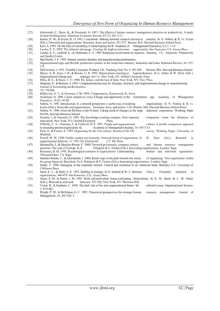 Emergence of New Form of Organizing In Human Resource Management
www.ijbmi.org 82 | Page
[27]. Ichniowski, C., Shaw, K., & Prennushi, G. 1997. The effects of human resource management practices on productivity: A study
of steel finishing lines. American Economic Review, 87 (3): 291-3 13.
[28]. Kanter, R. M., & Eccies, R. G. 1992. Conclusion: Making network research relevant to practice. In N. Nohria & R. G. Eccies
(Eds.), Networks and organizations. Structure, form, and action: 521-527. Boston, MA: Harvard Business School Press.
[29]. Kerr, S. 1995. On the folly of rewarding A while hoping for B. Academy of Management Executive, 9 (1): 7-14.
[30]. Lawler, E. E. 1992. The ultimate advantage. Creating the high-involvement organization. San Francisco, CA: Jossey-Bass.
[31]. Lawler, E. E., Ledford, G., & Mohrman, S. A. 1989. Employee involvement in America. Houston, TX: American Productivity
and Quality Center.
[32]. MacDuffie, J. P. 1995. Human resource bundles and manufacturing performance:
[33]. Organizational logic and flexible production systems in the world auto industry. Industrial and Labor Relations Review, 48: 197-
221.
[34]. McCormick, J. 1991. Toshiba Consumer Products UK. Teaching Note No. 5. 491.069. Boston, MA: Harvard Business School.
[35]. Meyer, A. D., Goes, J. B., & Brooks, G. R. 1993. Organizations reacting to hyperturbulence. In G. Huber & W. Glick (Eds.),
Organizational change and redesign: 66-111. New York, NY: Oxford University Press.
[36]. Miles, R. E., & Snow, C. C. 1994. Fit, failure, and the hail of fame. New York, NY: Free Press.
[37]. Milgrom, P., & Roberts, J. 1995. Complementarities and fit: Strategy, structure, and organizational change in manufacturing.
Journal of Accounting and Economics,
[38]. 19: 179-208.
[39]. Milkovich, G. T., & Newman, J. M. 1994. Compensation. Homewood, IL: Irwin.
[40]. Nicholson, N. 1996. Career systems in crisis: Change and opportunity in the information age. Academy of Management
Executive, 10 (4): 40-50.
[41]. Nohria, N. 1992. Introduction: Is a network perspective a useful way of studying organizations. In N. Nohria & R. G.
Eccles (Eds.), Networks and organizations. Structure, form, and action: 1-22. Boston, MA: Harvard Business School Press.
[42]. Nobria, N. 1996. From the M-form to the N-form: Taking stock of changes in the large industrial corporation. Working Paper
96-054, Harvard Business School.
[43]. Nonaka, I., & Takeuchi, H. 1995. The knowledge-creating company. How Japanese companies create the dynamics of
innovation. New York, NY: Oxford University Press.
[44]. O‟Reilly, C. A., Chatman, J., & Caidwell, D. F. 1991. People and organizational culture: A profile comparison approach
to assessing person-organization fit. Academy of Management Journal, 34: 487-5 15.
[45]. Peck, S., & Fenton, E. 1997. Organizing for the 21st century: Results of the UK survey. Working Paper, University of
Warwick.
[46]. Powell, W. W. 1990. Neither market not hierarchy: Network forms of organization. In B. Staw (Ed.), Research in
organizational behavior, 12: 295-336. Greenwich, CT: JAI Press.
[47]. Quintanilla, J., & Sánchez-Runde, C. 2000. Network governance, company culture, and human resource management
practices: The case of Fremap. In A. Pettigrew & E. Fenton (Eds.), Innovating organizations. London: Sage.
[48]. Rousseau, D. M. 1995. Psychological contracts in organizations. Understanding written and unwritten agreements.
Thousand Oaks, CA: Sage.
[49]. Sánchez-Runde, C., & Quintanilla, J. 2000. Initial steps in the path toward new forms of organizing: Two experiences within
the group Aguas de Barcelona. In A. Pettigrew & E. Fenton (Eds.), Innovating organizations. London: Sage.
[50]. Smith, V. 1990. Managing in the corporate interest. Control and resistance in an American bank. Berkeley, CA: University of
California Press.
[51]. Snow, C. C., & Snell, S. A. 1993. Staffmg as strategy. In N. Schmitt & W. C. Borman (Eds.), Personnel selection in
organizations: 448-478. San Francisco, CA: Jossey-Bass.
[52]. Steers, R. M., & Porter, L. W. 1991. Work and motivation: Some concluding observations. In R. M. Steers & L. W. Porter
(Eds.), Motivation and work behavior: 573-582. New York, NY: McGraw-Hill.
[53]. Victor, B., & Stephens, C. 1994. The dark side of the new organizational forms: An editorial essay. Organizational Science,
5: 479-482.
[54]. Wright, P. M., & McMahan, G. C. 1992. Theoretical perspectives for strategic human resource management. Journal of
Management, 18: 295-320. C
 