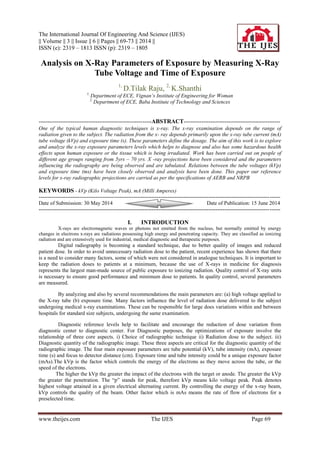 The International Journal Of Engineering And Science (IJES)
|| Volume || 3 || Issue || 6 || Pages || 69-73 || 2014 ||
ISSN (e): 2319 – 1813 ISSN (p): 2319 – 1805
www.theijes.com The IJES Page 69
Analysis on X-Ray Parameters of Exposure by Measuring X-Ray
Tube Voltage and Time of Exposure
1,
D.Tilak Raju, 2,
K.Shanthi
1,
Department of ECE, Vignan’s Institute of Engineering for Woman
2,
Department of ECE, Baba Institute of Technology and Sciences
---------------------------------------------------------------ABSTRACT------------------------------------------------------
One of the typical human diagnostic techniques is x-ray. The x-ray examination depends on the range of
radiation given to the subject. The radiation from the x- ray depends primarily upon the x-ray tube current (mA)
tube voltage (kVp) and exposure time (s). These parameters define the dosage. The aim of this work is to explore
and analyze the x-ray exposure parameters levels which helps to diagnose and also has some hazardous health
effects upon human exposure or the tissue which is being irradiated. Work has been carried out on people of
different age groups ranging from 5yrs – 70 yrs. X -ray projections have been considered and the parameters
influencing the radiography are being observed and are tabulated. Relations between the tube voltages (kVp)
and exposure time (ms) have been closely observed and analysis have been done. This paper our reference
levels for x-ray radiographic projections are carried as per the specifications of AERB and NRPB
KEYWORDS - kVp (Kilo Voltage Peak), mA (Milli Amperes)
---------------------------------------------------------------------------------------------------------------------------------------
Date of Submission: 30 May 2014 Date of Publication: 15 June 2014
---------------------------------------------------------------------------------------------------------------------------------------
I. INTRODUCTION
X-rays are electromagnetic waves or photons not emitted from the nucleus, but normally emitted by energy
changes in electrons x-rays are radiations possessing high energy and penetrating capacity. They are classified as ionizing
radiation and are extensively used for industrial, medical diagnostic and therapeutic purposes.
Digital radiography is becoming a standard technique, due to better quality of images and reduced
patient dose. In order to avoid unnecessary radiation dose to the patient, recent experience has shown that there
is a need to consider many factors, some of which were not considered in analogue techniques. It is important to
keep the radiation doses to patients at a minimum, because the use of X-rays in medicine for diagnosis
represents the largest man-made source of public exposure to ionizing radiation. Quality control of X-ray units
is necessary to ensure good performance and minimum dose to patients. In quality control, several parameters
are measured.
By analyzing and also by several recommendations the main parameters are: (a) high voltage applied to
the X-ray tube (b) exposure time. Many factors influence the level of radiation dose delivered to the subject
undergoing medical x-ray examinations. These can be responsible for large does variations within and between
hospitals for standard size subjects, undergoing the same examination.
Diagnostic reference levels help to facilitate and encourage the reduction of dose variation from
diagnostic center to diagnostic center. For Diagnostic purposes, the optimizations of exposure involve the
relationship of three core aspects. i) Choice of radiographic technique ii) Radiation dose to the subject. iii)
Diagnostic quantity of the radiographic image. These three aspects are critical for the diagnostic quantity of the
radiographic image. The four main exposure parameters are tube potential (kV), tube intensity (mA), exposure
time (s) and focus to detector distance (cm). Exposure time and tube intensity could be a unique exposure factor
(mAs).The kVp is the factor which controls the energy of the electrons as they move across the tube, or the
speed of the electrons.
The higher the kVp the greater the impact of the electrons with the target or anode. The greater the kVp
the greater the penetration. The ―p‖ stands for peak, therefore kVp means kilo voltage peak. Peak denotes
highest voltage attained in a given electrical alternating current. By controlling the energy of the x-ray beam,
kVp controls the quality of the beam. Other factor which is mAs means the rate of flow of electrons for a
preselected time.
 