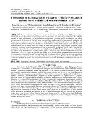 IOSR Journal Of Pharmacy
(e)-ISSN: 2250-3013, (p)-ISSN: 2319-4219
Www.Iosrphr.Org Volume 3, Issue 7 (August 2013), Pp 63-70
63
Formulation and Stabilization of Duloxetine Hydrochloride Delayed
Release Pellets with the Aid Non Ionic Barrier Layer
Raja Subburayalu1
,Dr.Janakiraman Kunchithapatham1
, Dr.Ramkumar Pillappan2
1
Department of Pharmacy, Annamalai University, Annamalai Nagar, Chidambaram, Tamil Nadu, India,
2
Orchid
Chemicals & Pharmaceuticals Ltd., SIPCOT Industrial Park, Irungattukottai, Sriperumbudur 602105, Tamil Nadu,
India,
ABSTRACT: The main objective of the present study is to formulate a stable Duloxetine HCl delayed release
pellets with the aid of non ionic protective layer between drug layer and enteric layer. Duloxetine HCl is highly
unstable at acidic environment. The preformulation study reveals, Duloxetine HCl is incompatible with enteric
polymers, due to the presence of free acid in the enteric polymer. Duloxetine HCl is also unstable at alkaline pH.
Hence, a nonionic polymer is selected in barrier coating. Duloxetine hydrochloride enteric coated pellets were
formulated using fluidized bed process with different levels of barrier coating. Three separate layers, the drug layer,
the barrier layer and the enteric layer, were coated on to the inert core pellets, sugar spheres. The enteric coated
pellets were top coated using film coating material and encapsulated in hard gelatin capsule shell. The probability
of interaction of enteric polymer with duloxetine is very high during shelf life. The filled capsules were evaluated for
description, Assay, Acid resistance and Drug release in pH 6.8 Phosphate buffer at initial and 6 months accelerated
condition (40 ± 2°C/75± 5%RH), to conclude the % build up of barrier coating required to avoid the interaction
between duloxetine hydrochloride and enteric polymer. The formulation with 10% & 15% barrier coating are failed
to control the interaction between duloxetine hydrochloride and enteric polymer. The formulation with 20% barrier
coating was found to be stable, and the interaction between duloxetine hydrochloride and enteric polymer was
controlled.
KEYWORDS: Dissolution, Duloxetine Hydrochloride, Enteric coated pellets, Acid resistance.
I. INTRODUCTION
Duloxetine hydrochloride{(+)-(S)-N-methyl-3-(1-naphthyloxy)-3-(thio- phen-2-yl)-propan-1-amine
hydrochloride} } is categorized as an antidepressant, belongs to the class of Seratonin and Nor-adrenaline reuptake
inhibitor3,4.
Preclinical studies have shown that Duloxetine HCl is a potent inhibitor of neuronal serotonin and
norepinephrine reuptake and a less potent inhibitor of dopamine reuptake and so used to treat Major Depressive
Disorders5
.Duloxetine undergoes many degradation reactions and the most common degradation is by hydrolysis. α-
naphthol duloxetine (4-(3-methylamino-1-thiophen-2-yl-propyl)-naphthalene-1-ol hydrochloride), 4-naphthol
duloxetine (name 4- (3-methylamino-1-thiophen-2-yl-propyl)- naphthalene-1-ol hydrochloride) and 3-Acetyl
duloxetine ((+)-N-methyl-3-(1-naphthalenyloxy)- 3-mine hydrochloride) impurities are the degradants formed by
hydrolysis 1
. Duloxetine is acid liable, acid hydrolysis of the ether linkage produces a thienyl-alcohol and 1-napthol.
50% of the duloxetine was hydrolysed to napthol in 1 hour at pH 1.2, which is achieved under fasting conditions. At
pH 2.0 there is approximately 10% degradation in 1 hour, and at pH 4.0, 10% degrades in 63 hours. 1-napthol is
extremely toxic and produces cramping, abdominal pain, nausea and vomiting 2.
Pellets have gained importance over
the years due to their distinctive advantages in both technological and therapeutic aspects6
. One of the proven
approaches was, formulation of delayed release dosage forms (single unit or multiple units) by using different
enteric polymers in a Fluidized bed processor (FBP) by solution/suspension layering. Multiple unit particulate
system show better in vitro release behavior than other dosage forms7
.So, in the present study, Duloxetine
hydrochloride delayed release capsules containing pellets were prepared by suspension layering technique, using
fluid bed processor and studied.
II. MATERIALS AND METHODS
MATERIALS:
The following chemicals were obtained from commercial suppliers and used as received:
Duloxetine Hydrochloride (Orchid chemicals and pharmaceuticals, Chennai), Sugar spheres 710-850µ (Werner,
USA), HPMC 5cps (Dow chemicals, USA), Opadry white Y-1-7000 (colorcon, India) Hypromellose phthalate
 