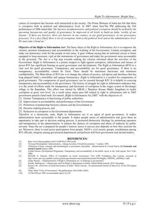 Right To Information: Bright Step…
www.ijhssi.org 55 | P a g e
culture of corruption has become well entrenched in the society .The Prime Minister of India has felt that there
is corruption both at political and administrative level. In 2007 when Hon‟ble PM addressing the IAS
probationers of 2006 stated that “the barriers of administrative and political corruption should be tackled by the
upcoming bureaucrats and quality of governance be improved at all levels to build an India „worthy of our
dreams‟. If there are barriers, there are barriers in our country, in our good governance, in our governance
processes. It is a fact [that] there is lot of corruption, both at the political level and at the administrative level.
We must take it head on.”
Objective of the Right to Information Act: The basic object of the Right to Information Act is to empower the
citizens, promote transparency and accountability in the working of the Government, Contain corruption, and
make our democracy work for the people in real sense. It goes without saying that an informed citizen is better
equipped to keep necessary vigil on the instruments of governance and make the government more accountable
to the governed. The Act is a big step towards making the citizens informed about the activities of the
Government. Right to Information is a potent weapon to fight against corruption, arbitrariness and misuse of
power.RTI has significant bearing on good governance and development. The Right to Information (RTI) is a
vital tool for good governance. Transparency and accountability are for good governance. If there is no
transparency, accountability cannot be fixed. There should be maximum disclosure and minimum
confidentiality. The Main thrust of RTI law is to change the culture of secrecy, red tapism and aloofness that has
long plagued India‟s monolithic and opaque bureaucracy .Right to Information is a symbol for components of
good governance. The components of good governance can be ensured through RTI. It is helpful in ensuring
transparency and accountability in the governance. The history of struggle for right to information indicates that,
it is the result of efforts made for transparency and disclosure of corruption in the wages system in Devdungri
village in the Rajasthan. This effort was started by MKSS ( Mazdoor Kissan Shakti Sangthan) to tackle
corruption at grass root level. As a result many states pass bill related to right to information and in 2005
government passed a land mark Act named „Right to Information Act,2005‟ with the objectives of :
[1] Greater Transparency in functioning of public authorities.
[2] Improvement in accountability and performance of the Government.
[3] Promotion of partnership between citizens and the Government in
[4] Decision making process; and
[5] Reduction in corruption in the Government departments.
Therefore in a democratic state, Right to Information act is an agent of good governance. It makes
administration more accountable to the people. It makes people aware of administration and gives them an
opportunity to take part in decision making process. It promoted democratic ideology by promoting openness
and transparency in the administration. It reduces the chances of corruption and abuse of authority by public
servants. Since the act is prepared for people„s interest, hence it success also depends on how they exercise the
act. Moreover, there is need active participation from people, NGO„s, civil society groups, coordination among
RTI officials, integrity among government departments and political will from government and elected leaders.
REFERENCES:
[1] http://www.ifad.org/gbdocs/eb/67/e/EB-99-67-INF-4.pdf
[2] Overseas Development Administration, „Taking Account of Good Government, ‟ London, 1993.
[3] Definition of basic concepts and terminologies in governance and public administration by United Nation 4th Economic and
Social Council January 2006.
[4] United Nations Development Programme, Transparency and accountability in the public sector in the Arab region, New York,
2004.
[5] HAGDE N. Santosh, Effect of Corruption on Good Governance, First CIPS Foundation Day Lecture, accessed at
http://www.cips.org.in/public-sector-systems-government-innovations/documents/NS-Hegde_CIPSFDL_ed20May11.pdf,
[6] Gupta Namita, ―Implementation of Right to Information act: A challenge to government.‖
[7] Kundu, Subhrajyoti, ―Democratic need for Right to Information in India‖, Global Media Journal, 2010, December.
[8] Kumar S.B. „Overview of Good Governance in India‟ Third Concept –An International Journal of Ideas,Vol- 22,No.258,August
( 2008)
[9] Alam Aftab “Crisis of Governance” Raj publications, New Delhi (2003)
[10] 10.The RTI act, 2005 recommended report, by CIC.
 