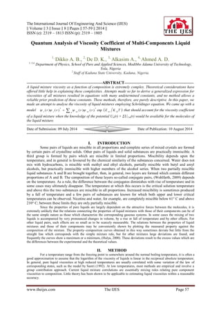 The International Journal Of Engineering And Science (IJES) 
|| Volume || 3 || Issue || 8 || Pages || 57-59 || 2014 || 
ISSN (e): 2319 – 1813 ISSN (p): 2319 – 1805 
www.theijes.com The IJES Page 57 
Quantum Analysis of Viscosity Coefficient of Multi-Components Liquid 
Mixtures 
1, Dikko A. B., 2, De D. K., 3, Alkasim A., 4, Ahmed A. D. 
1, 3,4, Department of Physics, School of Pure and Applied Sciences, Modibbo Adama University of Technology, 
Yola, Nigeria 
2 Staff of Kaduna State University, Kaduna, Nigeria. 
-------------------------------------------------------------ABSTRACT-------------------------------------------------------- 
A liquid mixture viscosity as a function of composition is extremely complex. Theoretical considerations have 
offered little help in explaining these complexities. Attempts made so far to derive a generalized expression for 
viscosities of all mixtures resulted in equations with many undetermined constants, and no method allows a 
reliable prior prediction of these constants. These methods, therefore, are purely descriptive. In this paper, we 
made an attempt to analyse the viscosity of liquid mixtures employing Schrödinger equation. We came up with a 
model     
i i n ni ni ni B( r ) ( r ) ( r ) ( r ) exp E K T 
* * 
    that should account for the viscosity coefficient 
of a liquid mixture when the knowledge of the potential Un(r) + ΣU1-n(r) would be available for the molecules of 
the liquid mixture. 
--------------------------------------------------------------------------------------------------------------------------------------- 
Date of Submission: 09 July 2014 Date of Publication: 10 August 2014 
--------------------------------------------------------------------------------------------------------------------------------------- 
I. INTRODUCTION 
Some pairs of liquids are miscible in all proportions and complete series of mixed crystals are formed 
by certain pairs of crystalline solids. Other pairs of liquids and solid substances are practically immiscible. A 
third group is formed by pairs which are miscible in limited proportions. Miscibility depends upon the 
temperature, and in general is favoured by the chemical similarity of the substances concerned. Water does not 
mix with hydrocarbons, is miscible with methyl and ethyl alcohols, partially miscible with butyl and amyl 
alcohols, but practically immiscible with higher members of the alcohol series. When two partially miscible 
liquid substances A and B are brought together, then, in general, two layers are formed which contain different 
proportions of A and B. The composition of these layers so-called conjugate pairs, (Wohlfarth, 2009) depends 
on the temperature. As a rule, the difference between the conjugates diminishes with rise of temperature and in 
some cases may ultimately disappear. The temperature at which this occurs is the critical solution temperature 
and above this the two substances are miscible in all proportions. Increased miscibility is sometimes produced 
by a fall of temperature and a few pairs of substances are known for which both upper and lower critical 
temperatures can be observed. Nicotine and water, for example, are completely miscible below 61° C and above 
210° C; between these limits they are only partially miscible. 
Since the properties of pure liquids are largely dependent on the attractive forces between the molecules, it is 
extremely unlikely that the relations connecting the properties of liquid mixtures with those of their components can be of 
the same simple nature as those which characterize the corresponding gaseous systems. In some cases the mixing of two 
liquids is accompanied by very pronounced changes in volume, by a rise or fall of temperature and by other effects. For 
other liquid pairs, such effects are so small as to be scarcely measurable. The relations between the properties of liquid 
mixtures and those of their components may be conveniently shown by plotting the measured property against the 
composition of the mixture. The property–composition curves obtained in this way sometimes deviate but little from the 
straight line which corresponds with the simple mixture rule, but for other mixtures large deviations are found, and 
frequently the curves show a maximum or a minimum, (Hulya, 2000). These deviations result to the excess values which are 
the differences between the experimental and the theoretical values. 
II. METHOD 
For a temperature range from the freezing point to somewhere around the normal boiling temperature, it is often a 
good approximation to assume that the logarithm of the viscosity of liquids is linear in the reciprocal absolute temperature. 
In general, pure liquid viscosities at high reduced temperatures are usually correlated with some variation of the law of 
corresponding states, such as the model by Sastri (1992). At low temperatures, most methods are empirical and involve a 
group contribution approach. Current liquid mixture correlations are essentially mixing rules relating pure component 
viscosities to composition. Little theory has been shown to be applicable to estimating liquid viscosities within a reasonable 
accuracy. 
 