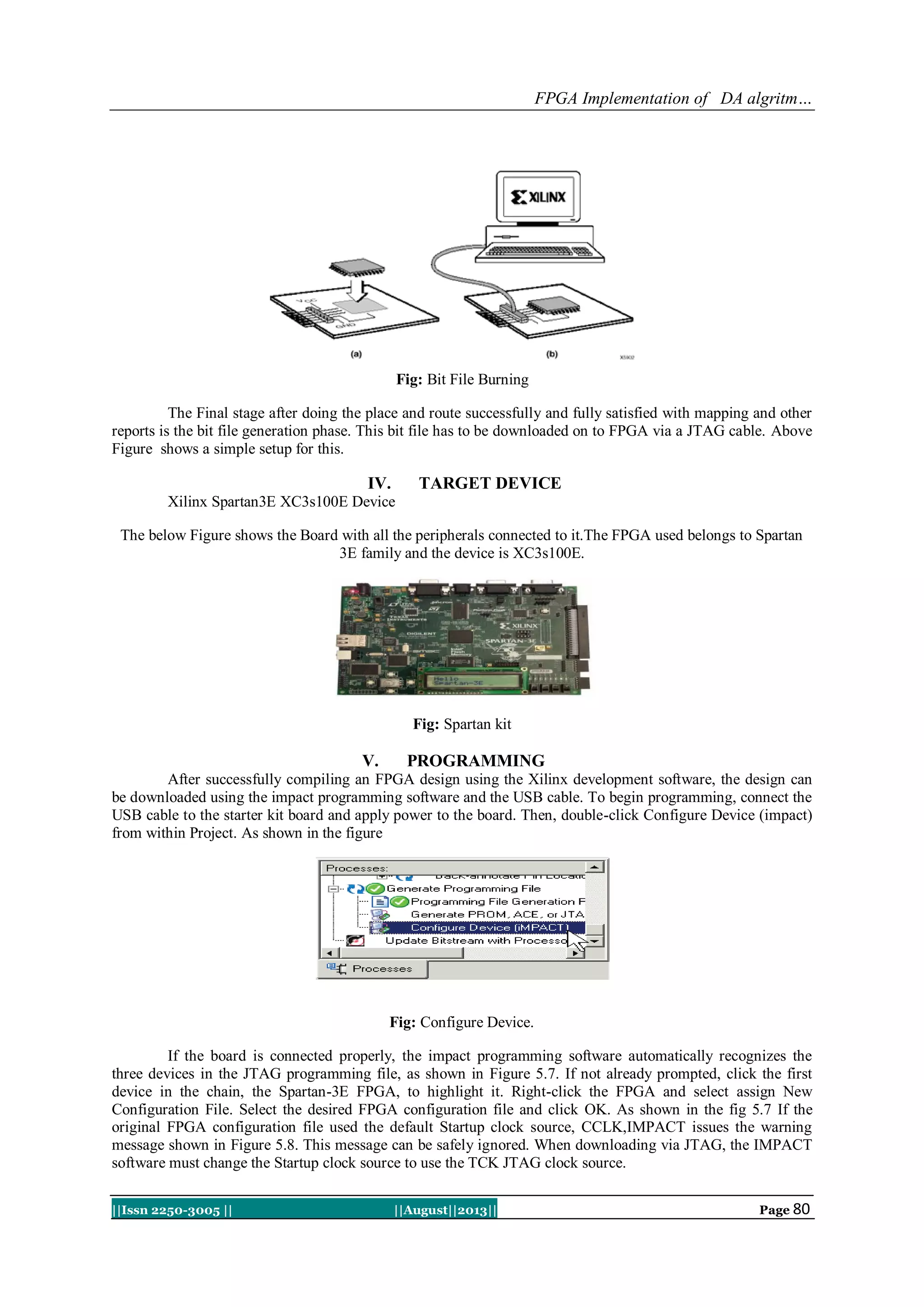 FPGA Implementation of DA algritm…
||Issn 2250-3005 || ||August||2013|| Page 80
Fig: Bit File Burning
The Final stage after doing the place and route successfully and fully satisfied with mapping and other
reports is the bit file generation phase. This bit file has to be downloaded on to FPGA via a JTAG cable. Above
Figure shows a simple setup for this.
IV. TARGET DEVICE
Xilinx Spartan3E XC3s100E Device
The below Figure shows the Board with all the peripherals connected to it.The FPGA used belongs to Spartan
3E family and the device is XC3s100E.
Fig: Spartan kit
V. PROGRAMMING
After successfully compiling an FPGA design using the Xilinx development software, the design can
be downloaded using the impact programming software and the USB cable. To begin programming, connect the
USB cable to the starter kit board and apply power to the board. Then, double-click Configure Device (impact)
from within Project. As shown in the figure
Fig: Configure Device.
If the board is connected properly, the impact programming software automatically recognizes the
three devices in the JTAG programming file, as shown in Figure 5.7. If not already prompted, click the first
device in the chain, the Spartan-3E FPGA, to highlight it. Right-click the FPGA and select assign New
Configuration File. Select the desired FPGA configuration file and click OK. As shown in the fig 5.7 If the
original FPGA configuration file used the default Startup clock source, CCLK,IMPACT issues the warning
message shown in Figure 5.8. This message can be safely ignored. When downloading via JTAG, the IMPACT
software must change the Startup clock source to use the TCK JTAG clock source.
 