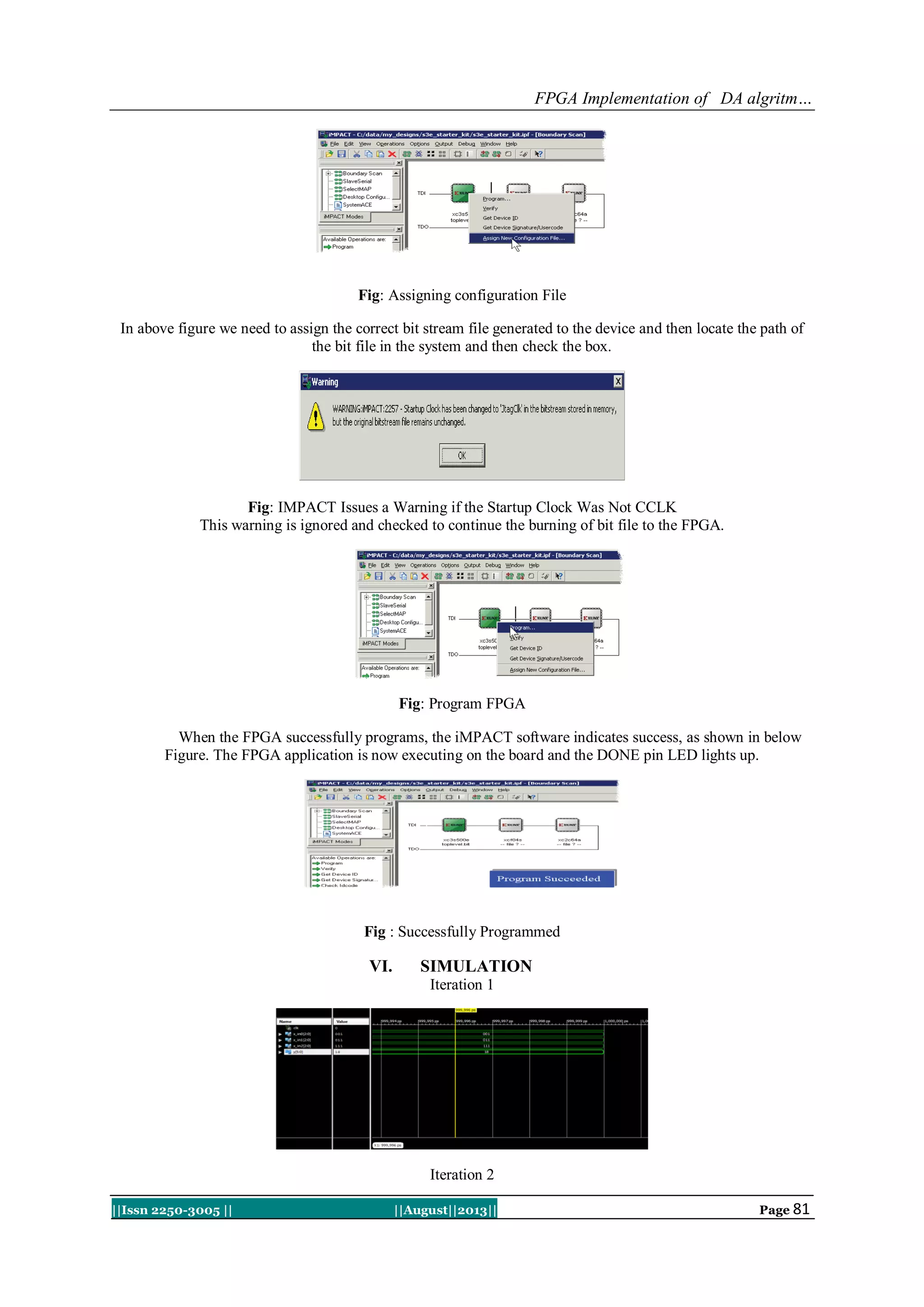 FPGA Implementation of DA algritm…
||Issn 2250-3005 || ||August||2013|| Page 81
Fig: Assigning configuration File
In above figure we need to assign the correct bit stream file generated to the device and then locate the path of
the bit file in the system and then check the box.
Fig: IMPACT Issues a Warning if the Startup Clock Was Not CCLK
This warning is ignored and checked to continue the burning of bit file to the FPGA.
Fig: Program FPGA
When the FPGA successfully programs, the iMPACT software indicates success, as shown in below
Figure. The FPGA application is now executing on the board and the DONE pin LED lights up.
Fig : Successfully Programmed
VI. SIMULATION
Iteration 1
Iteration 2
 