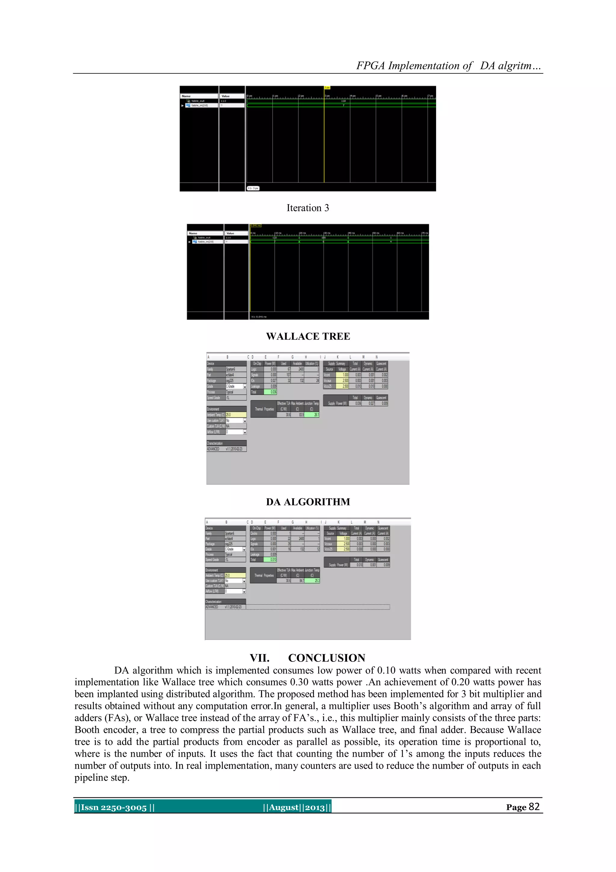 FPGA Implementation of DA algritm…
||Issn 2250-3005 || ||August||2013|| Page 82
Iteration 3
WALLACE TREE
DA ALGORITHM
VII. CONCLUSION
DA algorithm which is implemented consumes low power of 0.10 watts when compared with recent
implementation like Wallace tree which consumes 0.30 watts power .An achievement of 0.20 watts power has
been implanted using distributed algorithm. The proposed method has been implemented for 3 bit multiplier and
results obtained without any computation error.In general, a multiplier uses Booth’s algorithm and array of full
adders (FAs), or Wallace tree instead of the array of FA’s., i.e., this multiplier mainly consists of the three parts:
Booth encoder, a tree to compress the partial products such as Wallace tree, and final adder. Because Wallace
tree is to add the partial products from encoder as parallel as possible, its operation time is proportional to,
where is the number of inputs. It uses the fact that counting the number of 1’s among the inputs reduces the
number of outputs into. In real implementation, many counters are used to reduce the number of outputs in each
pipeline step.
 