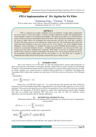 International Journal of Computational Engineering Research||Vol, 03||Issue, 8||
||Issn 2250-3005 || ||August||2013|| Page 78
FPGA Implementation of DA Algritm for Fir Filter
1,
Solmanraju Putta, 2,
J Kishore, 3,
P. Suresh
1,
M.Tech student,Assoc. Prof.,Professor Dept of ECE,Sunflower college og Engg.&Technology
Challapalli, Krishna (D), A.P - 521131
I. INTRODUCTION
Due to the intensive use of FIR filters in video and communication systems, high performance in
speed, area and power consumption is demanded. Basically, digital filters are used to modify the characteristic
of signals in time and frequency domain and have been recognized as primary digital signal processing. In DSP,
the design methods were mainly focused in multiplier-based architectures to implement the multiply-and-
Accumulate (MAC) blocks that constitute the central piece in FIR filters and several functions. The FIR digital
filter
is presented as:
Where y[n] is the FIR filter output, x[n − k] is input data and c[k] represents the filter coefficients
Equation(1) shows that multiplier-based filter implementations may become highly expensive in terms of area
and speed. This issue has been partially solved with the new generation of low-cost FPGAs that have embedded
DSP blocks. The advantages of the FPGA approach to digital filter implementation include higher sampling
rates than are available from traditional DSP chips, lower costs than an ASIC for moderate volume
applications, and more flexibility than the alternate approaches.
II. DISTRIBUTED ARITHMETIC (DA)
Distributed arithmetic (DA) is an important FPGA technology. It is extensively used in computing the
sum of products
DA system, assumes that the variable x[n] is represented by-
If c[n] are the known coefficients of the FIR filter, then output of FIR filter in bit level form is:
ABSTRACT
MAC is composed of an adder, multiplier and an accumulator. Usually adders implemented
are Carry- Select or Carry-Save adders, as speed is of utmost importance in DSP. One implementation
of the multiplier could be as a parallel array multiplier. The inputs for the MAC are to be fetched from
memory location and fed to the multiplier block of the MAC, which will perform multiplication and give
the result to adder which will accumulate the result and then will store the result into a memory
location. This entire process is to be achieved in a single clock cycle. The architecture of the MAC unit
which had been designed in this work consists of one 16 bit register, one 16-bit Modified Booth
Multiplier, 32-bit accumulator. To multiply the values of A and B, Modified Booth multiplier is used
instead of conventional multiplier because Modified Booth multiplier can increase the MAC unit
design speed and reduce multiplication complexity. SPST Adder is used for the addition of partial
products and a register is used for accumulation. The product of Ai X Bi is always fed back into the 32-
bit accumulator and then added again with the next product Ai x Bi. This MAC unit is capable of
multiplying and adding with previous product consecutively up to as many as times.
 