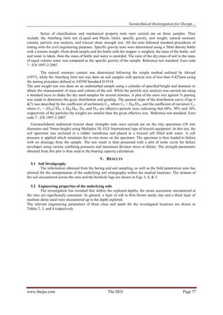 Geotechnical Investigation for Design… 
www.theijes.com The IJES Page 77 
Series of classification and mechanical property tests were carried out on these samples. They include; the Atterberg limit test (Liquid and Plastic limit), specific gravity, unit weight, natural moisture content, particle size analysis, and triaxial shear strength test. All the tests followed standard procedures of testing soils for civil engineering purposes. Specific gravity tests were determined using a 50ml density bottle with a known weight. Oven dried sample and the bottle with the stopper is weighed, the mass of the bottle, soil and water is taken, then the mass of bottle and water is recorded. The ratio of the dry mass of soil to the mass of equal volume water was computed as the specific gravity of the sample. Reference test standard: Euro code 7 - EN 1997-2:2007. The natural moisture content was determined following the simple method outlined by Akroyd (1957), while the Atterberg limit test was done on soil samples with particle size of less than 0.425mm using the testing procedure defined in ASTM Standard D 4318. The unit weight test was done on an undisturbed sample using a cylinder of specified height and diameter to obtain the measurement of mass and volume of the soil. While the particle size analysis was carried out using a standard sieve to shake the dry sand samples for several minutes. A plot of the sieve size against % passing was made to determine the grain distribution and grading. The general slope of the distribution curve (Figs 6 &7) was described by the coefficient of uniformity Cu, where Cu = D60/D10, and the coefficient of curvature Cc, where Cc = (D30)2/D10 x D60.D60, D30 and D10 are effective particle sizes indicating that 60%, 30% and 10% respectively of the particles (by weight) are smaller than the given effective size. Reference test standard: Euro code 7 - EN 1997-2:2007. Unconsolidated undrained triaxial shear strengths tests were carried out on the clay specimens (38 mm diameters and 76mm height) using Multiplex 50, ELE International type of triaxial equipment. In this test, the soil specimen was enclosed in a rubber membrane and placed in a triaxial cell filled with water. A cell pressure is applied which simulates the in-situ stress on the specimen. The specimen is then loaded to failure with no drainage from the sample. The test result is then presented with a plot of mohr circle for failure envelopes using various confining pressures and maximum deviator stress at failure. The strength parameters obtained from this plot is then used in the bearing capacity calculation. 
V. RESULTS 
5.1 Soil Stratigraphy The information obtained from the boring and soil sampling, as well as the field penetration tests has allowed for the interpretation of the underlying soil stratigraphy within the studied locations. The stratum of the soil encountered across the sites and the borehole logs are shown in Figs 3, 4, & 5. 5.2 Engineering properties of the underlying soils The investigation has revealed that within the explored depths, the strata succession encountered at the sites are significantly consistent. In general, a layer of soft to firm brown sandy clay and a thick layer of medium dense sand were encountered up to the depth explored. The relevant engineering parameters of these clays and sands for the investigated locations are shown in Tables 2, 3, and 4 respectively.  