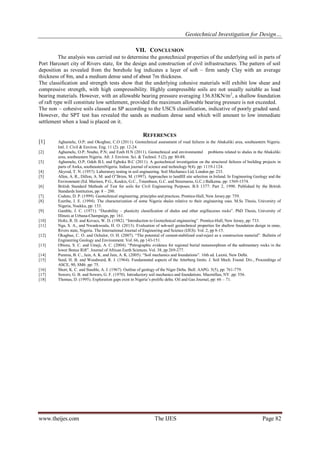 Geotechnical Investigation for Design… 
www.theijes.com The IJES Page 82 
VII. CONCLUSION 
The analysis was carried out to determine the geotechnical properties of the underlying soil in parts of Port Harcourt city of Rivers state, for the design and construction of civil infrastructures. The pattern of soil deposition as revealed from the borehole log indicates a layer of soft – firm sandy Clay with an average thickness of 8m, and a medium dense sand of about 7m thickness. The classification and strength tests show that the underlying cohesive materials will exhibit low shear and compressive strength, with high compressibility. Highly compressible soils are not usually suitable as load bearing materials. However, with an allowable bearing pressure averaging 136.83KN/m2, a shallow foundation of raft type will constitute low settlement, provided the maximum allowable bearing pressure is not exceeded. The non – cohesive soils classed as SP according to the USCS classification, indicative of poorly graded sand. However, the SPT test has revealed the sands as medium dense sand which will amount to low immediate settlement when a load is placed on it. 
REFERENCES 
[1] Aghamelu, O.P; and Okogbue, C.O (2011). Geotechnical assessment of road failures in the Abakaliki area, southeastern Nigeria. Intl. J. Civil & Environ. Eng. 11 (2). pp: 12-24. [2] Aghamelu, O.P; Nnabo, P.N; and Ezeh H.N (2011). Geotechnical and environmental problems related to shales in the Abakaliki area, southeastern Nigeria. Afr. J. Environ. Sci. & Technol. 5 (2), pp: 80-88. [3] Aghamelu, O.P; Odoh B.I; and Egboka B.C (2011). A geotechnical investigation on the structural failures of building projects in parts of Awka, southeasternNigeria. Indian journal of science and technology 9(4). pp: 1119-1124. [4] Akyrod, T. N. (1957). Laboratory testing in soil engineering. Soil Mechanics Ltd, London pp: 233. [5] Allen, A. R., Dillon, A. M. and O‟Brien, M. (1997). Approaches to landfill site selection in Ireland. In Engineering Geology and the Environment (Ed. Marinos, P.G., Koukis, G.C., Tsiambaos, G.C. and Stournaras, G.C.) Balkema. pp: 1569-1574. [6] British Standard Methods of Test for soils for Civil Engineering Purposes. B.S 1377: Part 2, 1990. Published by the British Standards Institution, pp: 8 – 200. [7] Coduto, D. P. (1999). Geotechnical engineering, principles and practices. Prentice-Hall, New Jersey.pp: 759. [8] Ezeribe, I. E. (1994). The characterization of some Nigeria shales relative to their engineering uses. M.Sc Thesis, University of Nigeria, Nsukka, pp: 133. [9] Gamble, J. C. (1971). “Durability – plasticity classification of shales and other argillaceous rocks”. PhD Thesis, University of Illinois at Urbana-Champaign, pp: 161. [10] Holtz, R. D. and Kovacs, W. D. (1982). “Introduction to Geotechnical engineering”. Prentice-Hall, New Jersey, pp: 733. [11] Nga, S. A., and Nwankwoala, H. O. (2013). Evaluation of sub-soil geotechnical properties for shallow foundation design in onne, Rivers state, Nigeria. The International Journal of Engineering and Science (IJES). Vol. 2, pp 8-15. [12] Okagbue, C. O. and Ochulor, O. H. (2007). “The potential of cement-stabilized coal-reject as a construction material”. Bulletin of Engineering Geology and Environment. Vol. 66, pp 143-151. [13] Obiora, S. C. and Umeji, A. C. (2004). “Petrographic evidence for regional burial metamorphism of the sedimentary rocks in the lower Benue Rift”. Journal of African Earth Sciences. Vol. 38, pp 269-277. [14] Punmia, B. C., Jain, A. K. and Jain, A. K. (2005). “Soil mechanics and foundations”. 16th ed. Laxmi, New Delhi. [15] Seed, H. B. and Woodward, R. J. (1964). Fundamental aspects of the Atterberg limits. J. Soil Mech. Found. Div., Proceedings of ASCE, 90, SM6. pp: 75. [16] Short, K. C. and Stauble, A. J. (1967). Outline of geology of the Niger Delta. Bull. AAPG. 5(5), pp: 761-779. [17] Sowers, G. B. and Sowers, G. F. (1970). Introductory soil mechanics and foundations. Macmillan, NY. pp: 556. [18] Thomas, D. (1995). Exploration gaps exist in Nigeria’s prolific delta. Oil and Gas Journal, pp: 66 – 71. 
