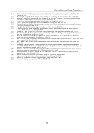 Current State And Future Perspectives...
[14]
[15]
[16]
[17]
[18]
[19]
[20]
[21]
[22]
[23]
[24]
[25]
[26]
[27]

[28]
[29]
[30]
[31]
[32]

Subramani K, Ahmed W. Emerging Nanotechnologies in Dentistry: Processes, Materials and Applications. Waltham, MA:
Elsevier Inc; 2012.
Kanaparthy R, Kanaparthy A. The changing face of dentistry: nano- technology. Int J Nanomedicine. 2011; 6:2799-804.
Trajković V, Marković Z. Nanomedicina: stanje i perspektive. In: Raković D, Uskoković D. Biomaterijali. Beograd: Institut
tehničkih nauka SANU, Društvo za istraživanje materijala; 2010. p.762-77.
Freitas RA Jr. Nanotechnology, nanomedicine and nanosurgery. Int J Surg. 2005; 3:243-6.
Gupta J. Nanotechnology applications in medicine and dentistry. J Investig Clin Dent. 2011; 2:81-8.
Saunders S. Current practicality of nanotechnology in dentistry. Part I: Focus on nanocomposite restoratives and biomimetics.
Clin Cosmet Investig Dent. 2009; 1:47-61.
Hannig M, Hannig C. Nanomaterials in preventive dentistry. Nature Nanotech. 2010; 5:565-9.
Chen N, Clarkson BH, Sun K, Mansfield JF. Self-assembly of synthetic hydroxyapatite nanorods into enamel prism-like
structure. J Colloid Interface Sci. 2005; 288:97-103.
Zhou B, Liu Y, Wei W, Mao J. GEPIs-HA hybrid: a novel biomaterial for tooth repair. Med Hypotheses. 2008; 71:591-3.
Tamerler C, Sarikaya M. Molecular biomimetics: nanotechnology and bionanotechnology using using genetically engineered
pep- tides. Phil Trans R Soc A. 2009; 367:1705-26.
Azami M, Jalilifiroozinezhad S, Mozafari M, Rabiee M. Synthesis and solubility of calcium fluoride/hydroxy-fluorapatite
nanocrystals for dental applications. Ceram Int. 2011; 37:2007-14.
Min J, Kwon H, Kim B. The addition of nanosized hydroxyapatite to a sports drink to inhibit dental erosion – in vitro study using
bovine enamel. J Dent. 2011; 39:629-35.
Kim Y, Kwon H, Kim B. Effect of nano-carbonate apatite to pre- vent re-stain after dental bleaching in vitro. J Dent. 2011;
39:636-42.
Tschoppe P, Zandim D, Martus P, Kielbassa A. Enamel and den- tine remineralization by nano-hydroxyapatite toothpastes. J
Dent. 2011; 39:430-7. 28. Mendonça G, Mendonça D, Aragão F, Cooper L. Advancing dental implant surface technology – from
micron- to nanotopography. Biomater. 2008; 29:3822-35.
Srinivasan S, Jayasree R, Chennazhi K, Nair S, Jayakumar R. Biocompatible alginate/nano bioactive glass ceramic composite
scaffolds for periodontal tissue regeneration. Carbohyd Polym. 2012; 87:274-83.
Fioretti F, Mendoza-Palomares C, Helms M, Al Alam D, Richert L, Arntz Y, et al. Nanostructured assemblies for dental
applications. ACS Nano. 2010; 4:3277-87.
National Nanotechnology Initiative, Environmental, Health and Safety Issues, Available from:
http://www.nano.gov/you/environ- mental-health-safety. Accessed January 14th, 2012.
Barnard AS. Nanohazards: knowledge is our first defence. Nature Mater. 2006; 5:245-8.
Haramina T. Rizici uporabe nanočestica. Polimeri. 2008; 29:115.

71

 