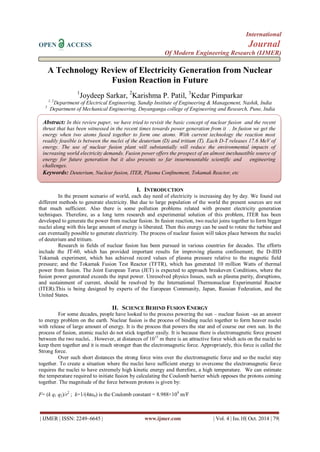 International 
OPEN ACCESS Journal 
Of Modern Engineering Research (IJMER) 
| IJMER | ISSN: 2249–6645 | www.ijmer.com | Vol. 4 | Iss.10| Oct. 2014 | 79| 
A Technology Review of Electricity Generation from Nuclear Fusion Reaction in Future 1Joydeep Sarkar, 2Karishma P. Patil, 3Kedar Pimparkar 1, 2Department of Electrical Engineering, Sandip Institute of Engineering & Management, Nashik, India 3 Department of Mechanical Engineering, Dnyanganga college of Engineering and Research, Pune, India 
I. INTRODUCTION 
In the present scenario of world, each day need of electricity is increasing day by day. We found out different methods to generate electricity. But due to large population of the world the present sources are not that much sufficient. Also there is some pollution problems related with present electricity generation techniques. Therefore, as a long term research and experimental solution of this problem, ITER has been developed to generate the power from nuclear fusion. In fusion reaction, two nuclei joins together to form bigger nuclei along with this large amount of energy is liberated. Then this energy can be used to rotate the turbine and can eventually possible to generate electricity. The process of nuclear fusion will takes place between the nuclei of deuterium and tritium. Research in fields of nuclear fusion has been pursued in various countries for decades. The efforts include the JT-60, which has provided important results for improving plasma confinement; the D-IIID Tokamak experiment, which has achieved record values of plasma pressure relative to the magnetic field pressure; and the Tokamak Fusion Test Reactor (TFTR), which has generated 10 million Watts of thermal power from fusion. The Joint European Torus (JET) is expected to approach breakeven Conditions, where the fusion power generated exceeds the input power. Unresolved physics Issues, such as plasma purity, disruptions, and sustainment of current, should be resolved by the International Thermonuclear Experimental Reactor (ITER).This is being designed by experts of the European Community, Japan, Russian Federation, and the United States. 
II. SCIENCE BEHIND FUSION ENERGY 
For some decades, people have looked to the process powering the sun – nuclear fusion –as an answer to energy problem on the earth. Nuclear fusion is the process of binding nuclei together to form heaver nuclei with release of large amount of energy. It is the process that powers the star and of course our own sun. In the process of fusion, atomic nuclei do not stick together easily. It is because there is electromagnetic force present between the two nuclei. . However, at distances of 1015 m there is an attractive force which acts on the nuclei to keep them together and it is much stronger than the electromagnetic force. Appropriately, this force is called the Strong force. Over such short distances the strong force wins over the electromagnetic force and so the nuclei stay together. To create a situation where the nuclei have sufficient energy to overcome the electromagnetic force requires the nuclei to have extremely high kinetic energy and therefore, a high temperature. We can estimate the temperature required to initiate fusion by calculating the Coulomb barrier which opposes the protons coming together. The magnitude of the force between protons is given by: F= (k q1 q2)/r2 ; k=1/(4πε0) is the Coulomb constant = 8.988×109 m/F 
Abstract: In this review paper, we have tried to revisit the basic concept of nuclear fusion and the recent thrust that has been witnessed in the recent times towards power generation from it . In fusion we get the energy when two atoms fused together to form one atoms. With current technology the reaction most readily feasible is between the nuclei of the deuterium (D) and tritium (T). Each D-T releases 17.6 MeV of energy. The use of nuclear fusion plant will substantially will reduce the environmental impacts of increasing world electricity demands. Fusion power offers the prospect of an almost inexhaustible source of energy for future generation but it also presents so far insurmountable scientific and engineering challenges. 
Keywords: Deuterium, Nuclear fusion, ITER, Plasma Confinement, Tokamak Reactor, etc  