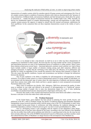 Analyzing the indicators Walk ability of cities, in order to improving urban vitality 
| IJMER | ISSN: 2249–6645 | www.ijmer.com | Vol. 4 | Iss.10| Oct. 2014 | 63| 
characteristics of complex systems which he considers typical of human systems and contemporary life. First of all, complex systems express a condition of numerous elements with it that are characterized by the “presence of many interactions of different kinds, and numerous feedbacks and feed forward cycles which allow the system to restructure or ... modify the pattern of interactions between the variables”(John Casti, 1994). Secondly, he derives two fundamental aspects of complex phenomenology: synergy and self-organization. In other words, complex systems possess the capacity to respond to stimuli from the external environment, redefinitions far from equilibrium. In this connection there are three important characteristics crucial to the vitality of such a system: 
Now, as we attempt to take a step forward, we shell try to see in what way these characteristics of complexity are manifested in urban systems. We know that the very large number and the variety of integration and interrelation processes are some of the fundamental factors of complexity in urban systems. What is more these relations extend across several layers – functional (physical), economic social, political, etc. Each of these layers includes smaller or larger number of elements creating among each other numerous, different and changing interactions. It implies that the well-being of the urban form, the efficiency of its performance and therefore its vitality are dependent of how smooth the interactive flow between these elements is (Figure 10). This also means that specific conditions, Layouts and circumstances can facilitate or hamper the interactions between the elements. One of such conditions is the ability or disability for self-management or self-organization of urban territories. If we think of urban system as a result of thelocational choices of a large number of individuals, we are presented with the democratic type of system where the wide dispersion of authority and decision making make these systems more stable, more elastic and have a greater capacity to resist unexpected environmental fluctuations (John Casti, 1994). Many critics of modernist city (Jacobs, 1961, Salingaros, 2005) have advocated the quality of urban areas to maintain its own order and referred to the process of self-organization as a “bottom-up” process involving a large number of people who in some way demonstrate respect for a set of rules, producing nevertheless non-predetermined outcome characterized by a high degree of diversity. The Diversity that results is then overlaid with historical processes (time-factor) and added a critical mass becomes a real asset of cities that makes them viable and strong . 
IV. Problem Statement 
In the United States, great emphasis has been placed on planning for smart growth, bicycle, and pedestrian in the 90’s, while in Northern Europe, the decline of modernist planning and automobile dependent transportation system occurred somewhat earlier with the energy crises of the 70’s.Unfortunately in many Asian countries despite having great history in architecture and urban planning, the modernist planning era and automobile dependency continue to flourish and even grow very fast in recent years(Hutabarat-Lo, 2009). Iran as a developing country is also struggling with the impacts of auto dependence urban design. Many historical cities of Iran have been affected by this trend. According to the local officials of the Mashhad city, the city suffers from traffic and air pollution and while this is a growing trend in the city, the issue has not been seriously addressed. One of the ICOMOS (International Council on Monuments and Sites) members stated that cultural-historical fabric of Mashhad is in danger because of the development of the Mashhad city.  