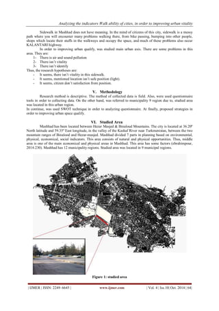 Analyzing the indicators Walk ability of cities, in order to improving urban vitality 
| IJMER | ISSN: 2249–6645 | www.ijmer.com | Vol. 4 | Iss.10| Oct. 2014 | 64| 
Sidewalk in Mashhad does not have meaning. In the mind of citizens of this city, sidewalk is a messy path where you will encounter many problems walking there, from bike passing, bumping into other people, shops which locate their stuffs in the walkways and occupy the space, and much of these problems also occur KALANTARI highway. In order to improving urban qualify, was studied main urban axis. There are some problems in this area. They are: 
1- There is air and sound pollution 
2- There isn’t vitality 
3- There isn’t identify 
Thus, the research hypotheses are: 
- It seems, there isn’t vitality in this sidewalk. 
- It seems, mentioned location isn’t safe position (light). 
- It seems, citizen don’t satisfaction from position. 
V. Methodology 
Research method is descriptive. The method of collected data is field. Also, were used questionnaire tools in order to collecting data. On the other hand, was referred to municipality 9 region due to, studied area was located in this urban region. In continue, was used SWOT technique in order to analyzing questionnaire. At finally, proposed strategies in order to improving urban space qualify. 
VI. Studied Area 
Mashhad has been located between Hezar Masjed & Binaloud Mountains. The city is located at 36.20º North latitude and 59.35º East longitude, in the valley of the Kashaf River near Turkmenistan, between the two mountain ranges of Binalood and Hezar-masjed. Mashhad divided 7 parts in planning based on environmental, physical, economical, social indicators. This area consists of natural and physical opportunities. Thus, middle area is one of the main economical and physical areas in Mashhad. This area has some factors (ebrahimpour, 2014:230). Mashhad has 12 municipality regions. Studied area was located in 9 municipal regions. 
Figure 1: studied area  