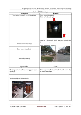 Analyzing the indicators Walk ability of cities, in order to improving urban vitality 
| IJMER | ISSN: 2249–6645 | www.ijmer.com | Vol. 4 | Iss.10| Oct. 2014 | 67| 
Table 1: SWOT technique 
Strengthens Weakness 
There is path especially for physical people There is narrow walk side 
There isn’t adequate light 
There isn’t safety urban space ( especially in under path 
) 
There is classification ways 
There is soundless pollution 
There is new urban fabric 
There is high density 
Opportunities Treats 
There is potential in order to creating green space 
and parks 
There is possible that the wide of walk side narrow due 
to growth of high way 
There is appropriate urban furniture 
 