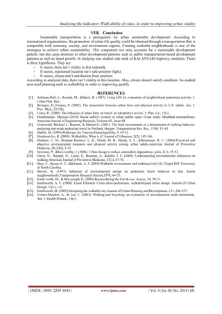 Analyzing the indicators Walk ability of cities, in order to improving urban vitality 
| IJMER | ISSN: 2249–6645 | www.ijmer.com | Vol. 4 | Iss.10| Oct. 2014 | 68| 
VIII. Conclusion 
Sustainable transportation is a prerequisite for urban sustainable development .According to international organizations, the promotion of urban life quality could be obtained through a transportation that is compatible with economy, society, and environment aspects. Creating walkable neighborhoods is one of the strategies to achieve urban sustainability .This component not only accounts for a sustainable development pattern, but also pays attention to other development patterns such as public transportation-based development patterns as well as smart growth. In studying was studied side walk of KALANTARI highway condition. There is three hypotheses. They are: 
- It seems, there isn’t vitality in this sidewalk. 
- It seems, mentioned location isn’t safe position (light). 
- It seems, citizen don’t satisfaction from position. 
According to analyzed data, there isn’t vitality in this location. Also, citizen doesn't satisfy condition. So studied area need planning such as walkability in order to improving qualify. REFERENCES 
[1]. Aultman-Hall, L., Roorda, M., &Baetz, B. (1997). Using GIS for evaluation of neighborhood pedestrian activity. J. Urban Plan. Dev. 
[2]. Berrigan, D.,Troiano, P. (2002). The association between urban form and physical activity in U.S. adults. Am. J. Prev. Med., 23 (2S). 
[3]. Crane, R. (2000). The influence of urban form on travel: an interpretive review. J. Plan. Lit., 15(1). 
[4]. Ebrahimpour. Maryam (2014) Social safety's women in urban public space (Case study: Mashhad metropolitan), American Journal of Engineering Research, Volume-03, Issue-08 
[5]. Greenwald, Michael J., Boarnet, & Marlon G. (2001). The built environment as a determinant of walking behavior: analyzing non-work pedestrian travel in Portland, Oregon. Transportation Res. Rec., 1780, 33–43. 
[6]. Habibi, M. (1999).Walkways for Tourism.HonarhayeZiba, 9, 43-51. 
[7]. Hutabarat-Lo, R. (2009). Walkability: What is it? Journal of Urbanism, 2(2), 145-166. 
[8]. Hoehner, C. M., Brennan Ramirez, L. K., Elliott, M. B., Handy, S. L., &Brownson, R. C. (2004).Perceived and objective environmental measures and physical activity among urban adults.American Journal of Preventive Medicine, 28 (2S2), 2-15. 
[9]. Newman, P., &Ken worthy, J. (2006). Urban design to reduce automobile dependence. polis, 2(1), 35-52. 
[10]. Owen, N., Humpel, N., Leslie, E., Bauman, A., &Sallis, J. F. (2004). Understanding environmental influences on walking.American Journal of Preventive Medicine, 27(1), 67-76. 
[11]. Shay, E., Spoon, S. C., &Khattak, A. J. (2004).Walkable environment and walkinactivity.US, Chapel Hill: University of North Carolina. 
[12]. Shriver, K. (1997). Influence of environmental design on pedestrian travel behavior in four Austin neighbourhoods.Transportation Research Record,1578, 64-75. 
[13]. South worth, M., & Ben-juseph, E. (2004).Reconsidering the Cul-de-sac. Access, 24, 28-33. 
[14]. Southworth, A. F. (2008). Guest Editorial: Cities afoot-pedestrians, walkabilityand urban design. Journal of Urban Design, 13(1), 1-3. 
[15]. Southworth, M. (2005).Designing the walkable city.Journal of Urban Planning and Development, 131, 246-257. 
[16]. Vernez-Moudon, A., & Lee, C. (2003). Walking and bicycling: an evaluation of environmental audit instruments. Am. J. Health Promot., 18(1). 
