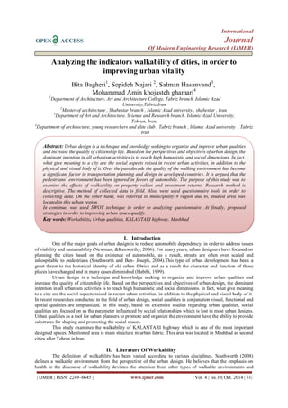 International
OPEN ACCESS Journal
Of Modern Engineering Research (IJMER)
| IJMER | ISSN: 2249–6645 | www.ijmer.com | Vol. 4 | Iss.10| Oct. 2014 | 61|
Analyzing the indicators walkability of cities, in order to
improving urban vitality
Bita Bagheri1
, Sepideh Najari 2
, Salman Hasanvand3
,
Mohammad Amin khojasteh ghamari4
1
Department of Architecture, Art and Architecture College, Tabriz branch, Islamic Azad
University,Tabriz Iran
2
Master of architecture , Shabestar branch , Islamic Azad university , shabestar , Iran
3
Department of Art and Architecture, Science and Research branch, Islamic Azad University,
Tehran, Iran.
4
Department of architecture, young researchers and elite club , Tabriz branch , Islamic Azad university , Tabriz
, Iran
I. Introduction
One of the major goals of urban design is to reduce automobile dependency, in order to address issues
of viability and sustainability (Newman, &Kenworthy, 2006). For many years, urban designers have focused on
planning the cities based on the existence of automobile, as a result, streets are often over scaled and
inhospitable to pedestrians (Southworth and Ben- Joseph, 2004).This type of urban development has been a
great threat to the historical identity of old urban fabrics and as a result the character and function of those
places have changed and in many cases diminished (Habibi, 1999).
Urban design is a technique and knowledge seeking to organize and improve urban qualities and
increase the quality of citizenship life. Based on the perspectives and objectives of urban design, the dominant
intention in all urbanism activities is to reach high humanistic and social dimensions. In fact, what give meaning
to a city are the social aspects raised in recent urban activities, in addition to the physical and visual body of it.
In recent researches conducted in the field of urban design, social qualities in conjunction visual, functional and
spatial qualities are emphasized. In this study, based on extensive studies regarding urban qualities, social
qualities are focused on as the parameter influenced by social relationships which is lost in most urban designs.
Urban qualities as a tool for urban planners to promote and organize the environment have the ability to provide
substrates for shaping and promoting the social spaces.
This study examines the walkability of KALANTARI highway which is one of the most important
designed spaces. Mentioned area is main structure in urban fabric. This area was located in Mashhad as second
cities after Tehran in Iran.
II. Literature Of Workability
The definition of walkability has been varied according to various disciplines. Southworth (2008)
defines a walkable environment from the perspective of the urban design. He believes that the emphasis on
health in the discourse of walkability deviates the attention from other types of walkable environments and
Abstract: Urban design is a technique and knowledge seeking to organize and improve urban qualities
and increase the quality of citizenship life. Based on the perspectives and objectives of urban design, the
dominant intention in all urbanism activities is to reach high humanistic and social dimensions. In fact,
what give meaning to a city are the social aspects raised in recent urban activities, in addition to the
physical and visual body of it. Over the past decade the quality of the walking environment has become
a significant factor in transportation planning and design in developed countries. It is argued that the
pedestrians’ environment has been ignored in favors of automobile. The purpose of this study was to
examine the effects of walkability on property values and investment returns. Research method is
descriptive. The method of collected data is field. Also, were used questionnaire tools in order to
collecting data. On the other hand, was referred to municipality 9 region due to, studied area was
located in this urban region.
In continue, was used SWOT technique in order to analyzing questionnaire. At finally, proposed
strategies in order to improving urban space qualify.
Key words: Workability, Urban qualities, KALANTARI highway, Mashhad
 