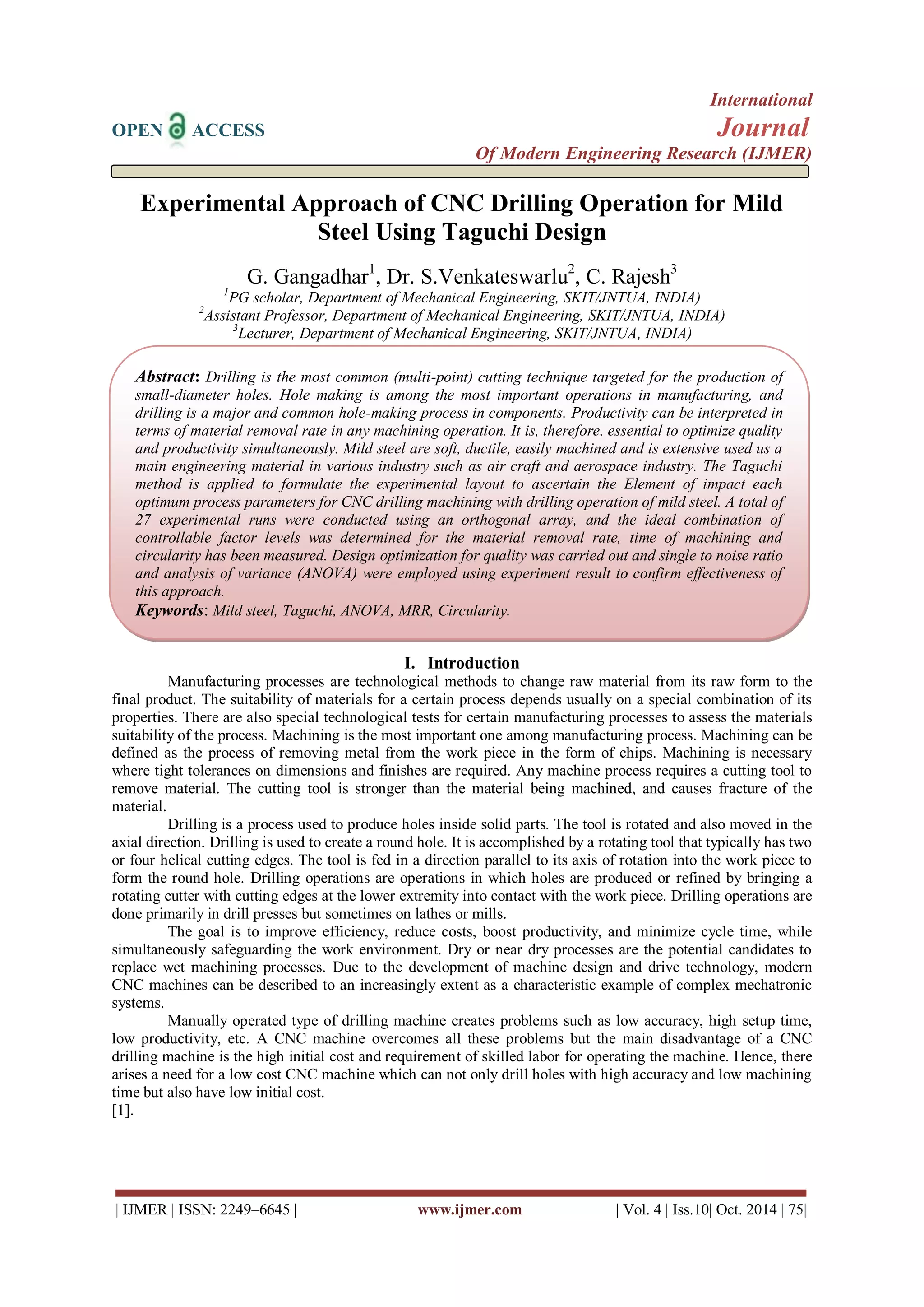 International 
OPEN ACCESS Journal 
Of Modern Engineering Research (IJMER) 
| IJMER | ISSN: 2249–6645 | www.ijmer.com | Vol. 4 | Iss.10| Oct. 2014 | 75| 
Experimental Approach of CNC Drilling Operation for Mild Steel Using Taguchi Design G. Gangadhar1, Dr. S.Venkateswarlu2, C. Rajesh3 1PG scholar, Department of Mechanical Engineering, SKIT/JNTUA, INDIA) 2Assistant Professor, Department of Mechanical Engineering, SKIT/JNTUA, INDIA) 3Lecturer, Department of Mechanical Engineering, SKIT/JNTUA, INDIA) 
I. Introduction 
Manufacturing processes are technological methods to change raw material from its raw form to the final product. The suitability of materials for a certain process depends usually on a special combination of its properties. There are also special technological tests for certain manufacturing processes to assess the materials suitability of the process. Machining is the most important one among manufacturing process. Machining can be defined as the process of removing metal from the work piece in the form of chips. Machining is necessary where tight tolerances on dimensions and finishes are required. Any machine process requires a cutting tool to remove material. The cutting tool is stronger than the material being machined, and causes fracture of the material. 
Drilling is a process used to produce holes inside solid parts. The tool is rotated and also moved in the axial direction. Drilling is used to create a round hole. It is accomplished by a rotating tool that typically has two or four helical cutting edges. The tool is fed in a direction parallel to its axis of rotation into the work piece to form the round hole. Drilling operations are operations in which holes are produced or refined by bringing a rotating cutter with cutting edges at the lower extremity into contact with the work piece. Drilling operations are done primarily in drill presses but sometimes on lathes or mills. The goal is to improve efficiency, reduce costs, boost productivity, and minimize cycle time, while simultaneously safeguarding the work environment. Dry or near dry processes are the potential candidates to replace wet machining processes. Due to the development of machine design and drive technology, modern CNC machines can be described to an increasingly extent as a characteristic example of complex mechatronic systems. Manually operated type of drilling machine creates problems such as low accuracy, high setup time, low productivity, etc. A CNC machine overcomes all these problems but the main disadvantage of a CNC drilling machine is the high initial cost and requirement of skilled labor for operating the machine. Hence, there arises a need for a low cost CNC machine which can not only drill holes with high accuracy and low machining time but also have low initial cost. [1]. 
Abstract: Drilling is the most common (multi-point) cutting technique targeted for the production of small-diameter holes. Hole making is among the most important operations in manufacturing, and drilling is a major and common hole-making process in components. Productivity can be interpreted in terms of material removal rate in any machining operation. It is, therefore, essential to optimize quality and productivity simultaneously. Mild steel are soft, ductile, easily machined and is extensive used us a main engineering material in various industry such as air craft and aerospace industry. The Taguchi method is applied to formulate the experimental layout to ascertain the Element of impact each optimum process parameters for CNC drilling machining with drilling operation of mild steel. A total of 27 experimental runs were conducted using an orthogonal array, and the ideal combination of controllable factor levels was determined for the material removal rate, time of machining and circularity has been measured. Design optimization for quality was carried out and single to noise ratio and analysis of variance (ANOVA) were employed using experiment result to confirm effectiveness of this approach. 
Keywords: Mild steel, Taguchi, ANOVA, MRR, Circularity.  