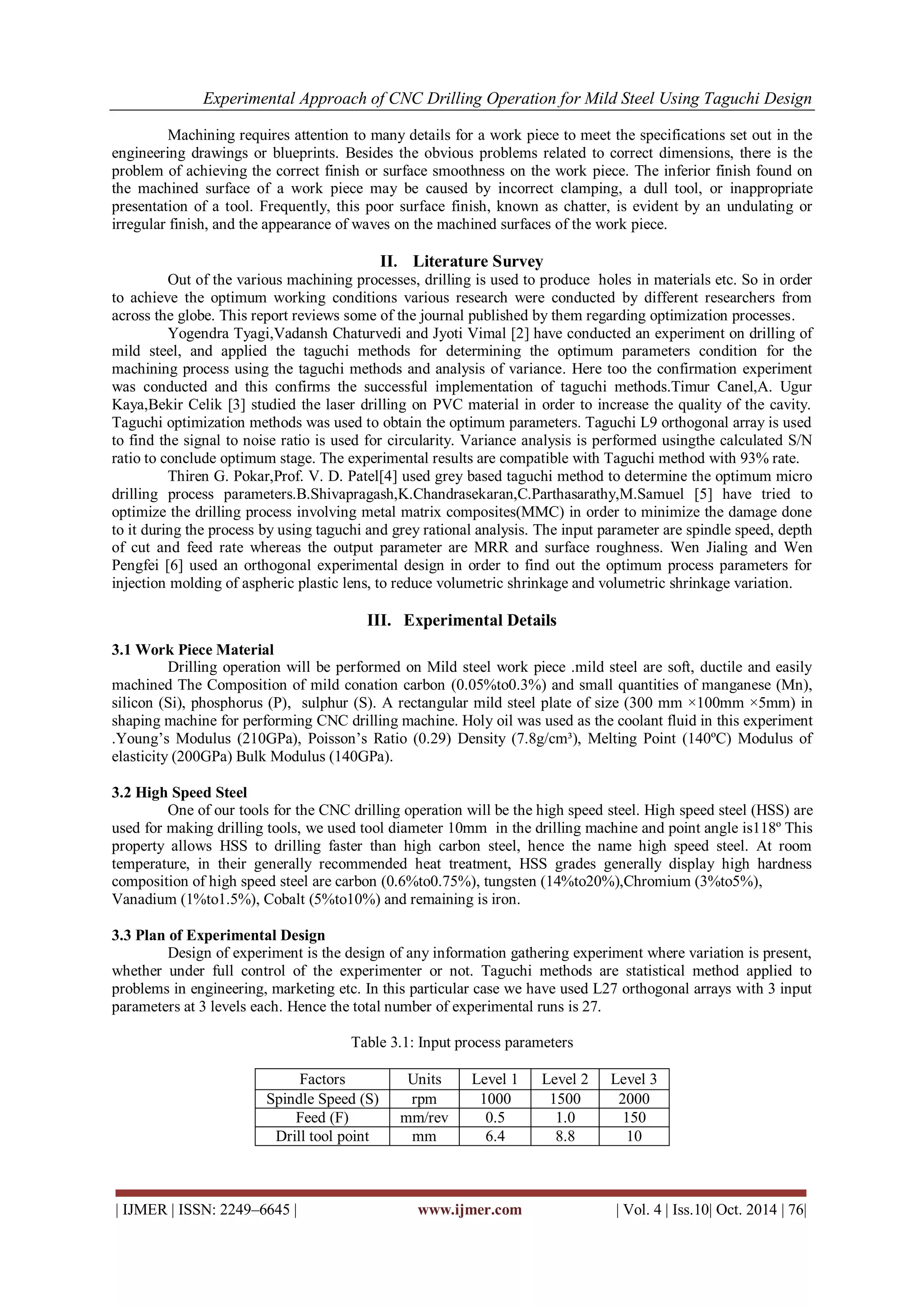 Experimental Approach of CNC Drilling Operation for Mild Steel Using Taguchi Design 
| IJMER | ISSN: 2249–6645 | www.ijmer.com | Vol. 4 | Iss.10| Oct. 2014 | 76| 
Machining requires attention to many details for a work piece to meet the specifications set out in the engineering drawings or blueprints. Besides the obvious problems related to correct dimensions, there is the problem of achieving the correct finish or surface smoothness on the work piece. The inferior finish found on the machined surface of a work piece may be caused by incorrect clamping, a dull tool, or inappropriate presentation of a tool. Frequently, this poor surface finish, known as chatter, is evident by an undulating or irregular finish, and the appearance of waves on the machined surfaces of the work piece. II. Literature Survey Out of the various machining processes, drilling is used to produce holes in materials etc. So in order to achieve the optimum working conditions various research were conducted by different researchers from across the globe. This report reviews some of the journal published by them regarding optimization processes. Yogendra Tyagi,Vadansh Chaturvedi and Jyoti Vimal [2] have conducted an experiment on drilling of mild steel, and applied the taguchi methods for determining the optimum parameters condition for the machining process using the taguchi methods and analysis of variance. Here too the confirmation experiment was conducted and this confirms the successful implementation of taguchi methods.Timur Canel,A. Ugur Kaya,Bekir Celik [3] studied the laser drilling on PVC material in order to increase the quality of the cavity. Taguchi optimization methods was used to obtain the optimum parameters. Taguchi L9 orthogonal array is used to find the signal to noise ratio is used for circularity. Variance analysis is performed usingthe calculated S/N ratio to conclude optimum stage. The experimental results are compatible with Taguchi method with 93% rate. Thiren G. Pokar,Prof. V. D. Patel[4] used grey based taguchi method to determine the optimum micro drilling process parameters.B.Shivapragash,K.Chandrasekaran,C.Parthasarathy,M.Samuel [5] have tried to optimize the drilling process involving metal matrix composites(MMC) in order to minimize the damage done to it during the process by using taguchi and grey rational analysis. The input parameter are spindle speed, depth of cut and feed rate whereas the output parameter are MRR and surface roughness. Wen Jialing and Wen Pengfei [6] used an orthogonal experimental design in order to find out the optimum process parameters for injection molding of aspheric plastic lens, to reduce volumetric shrinkage and volumetric shrinkage variation. III. Experimental Details 3.1 Work Piece Material Drilling operation will be performed on Mild steel work piece .mild steel are soft, ductile and easily machined The Composition of mild conation carbon (0.05%to0.3%) and small quantities of manganese (Mn), silicon (Si), phosphorus (P), sulphur (S). A rectangular mild steel plate of size (300 mm ×100mm ×5mm) in shaping machine for performing CNC drilling machine. Holy oil was used as the coolant fluid in this experiment .Young’s Modulus (210GPa), Poisson’s Ratio (0.29) Density (7.8g/cm³), Melting Point (140ºC) Modulus of elasticity (200GPa) Bulk Modulus (140GPa). 3.2 High Speed Steel One of our tools for the CNC drilling operation will be the high speed steel. High speed steel (HSS) are used for making drilling tools, we used tool diameter 10mm in the drilling machine and point angle is118º This property allows HSS to drilling faster than high carbon steel, hence the name high speed steel. At room temperature, in their generally recommended heat treatment, HSS grades generally display high hardness composition of high speed steel are carbon (0.6%to0.75%), tungsten (14%to20%),Chromium (3%to5%), Vanadium (1%to1.5%), Cobalt (5%to10%) and remaining is iron. 3.3 Plan of Experimental Design Design of experiment is the design of any information gathering experiment where variation is present, whether under full control of the experimenter or not. Taguchi methods are statistical method applied to problems in engineering, marketing etc. In this particular case we have used L27 orthogonal arrays with 3 input parameters at 3 levels each. Hence the total number of experimental runs is 27. Table 3.1: Input process parameters 
Factors 
Units 
Level 1 
Level 2 
Level 3 
Spindle Speed (S) 
rpm 
1000 
1500 
2000 
Feed (F) 
mm/rev 
0.5 
1.0 
150 
Drill tool point 
mm 
6.4 
8.8 
10  