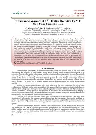 International 
OPEN ACCESS Journal 
Of Modern Engineering Research (IJMER) 
| IJMER | ISSN: 2249–6645 | www.ijmer.com | Vol. 4 | Iss.10| Oct. 2014 | 75| 
Experimental Approach of CNC Drilling Operation for Mild Steel Using Taguchi Design G. Gangadhar1, Dr. S.Venkateswarlu2, C. Rajesh3 1PG scholar, Department of Mechanical Engineering, SKIT/JNTUA, INDIA) 2Assistant Professor, Department of Mechanical Engineering, SKIT/JNTUA, INDIA) 3Lecturer, Department of Mechanical Engineering, SKIT/JNTUA, INDIA) 
I. Introduction 
Manufacturing processes are technological methods to change raw material from its raw form to the final product. The suitability of materials for a certain process depends usually on a special combination of its properties. There are also special technological tests for certain manufacturing processes to assess the materials suitability of the process. Machining is the most important one among manufacturing process. Machining can be defined as the process of removing metal from the work piece in the form of chips. Machining is necessary where tight tolerances on dimensions and finishes are required. Any machine process requires a cutting tool to remove material. The cutting tool is stronger than the material being machined, and causes fracture of the material. 
Drilling is a process used to produce holes inside solid parts. The tool is rotated and also moved in the axial direction. Drilling is used to create a round hole. It is accomplished by a rotating tool that typically has two or four helical cutting edges. The tool is fed in a direction parallel to its axis of rotation into the work piece to form the round hole. Drilling operations are operations in which holes are produced or refined by bringing a rotating cutter with cutting edges at the lower extremity into contact with the work piece. Drilling operations are done primarily in drill presses but sometimes on lathes or mills. The goal is to improve efficiency, reduce costs, boost productivity, and minimize cycle time, while simultaneously safeguarding the work environment. Dry or near dry processes are the potential candidates to replace wet machining processes. Due to the development of machine design and drive technology, modern CNC machines can be described to an increasingly extent as a characteristic example of complex mechatronic systems. Manually operated type of drilling machine creates problems such as low accuracy, high setup time, low productivity, etc. A CNC machine overcomes all these problems but the main disadvantage of a CNC drilling machine is the high initial cost and requirement of skilled labor for operating the machine. Hence, there arises a need for a low cost CNC machine which can not only drill holes with high accuracy and low machining time but also have low initial cost. [1]. 
Abstract: Drilling is the most common (multi-point) cutting technique targeted for the production of small-diameter holes. Hole making is among the most important operations in manufacturing, and drilling is a major and common hole-making process in components. Productivity can be interpreted in terms of material removal rate in any machining operation. It is, therefore, essential to optimize quality and productivity simultaneously. Mild steel are soft, ductile, easily machined and is extensive used us a main engineering material in various industry such as air craft and aerospace industry. The Taguchi method is applied to formulate the experimental layout to ascertain the Element of impact each optimum process parameters for CNC drilling machining with drilling operation of mild steel. A total of 27 experimental runs were conducted using an orthogonal array, and the ideal combination of controllable factor levels was determined for the material removal rate, time of machining and circularity has been measured. Design optimization for quality was carried out and single to noise ratio and analysis of variance (ANOVA) were employed using experiment result to confirm effectiveness of this approach. 
Keywords: Mild steel, Taguchi, ANOVA, MRR, Circularity.  