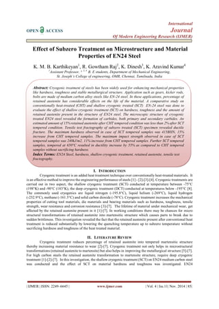 International 
OPEN ACCESS Journal 
Of Modern Engineering Research (IJMER) 
| IJMER | ISSN: 2249–6645 | www.ijmer.com | Vol. 4 | Iss.11| Nov. 2014 | 85| 
Effect of Subzero Treatment on Microstructure and Material Properties of EN24 Steel 
K. M. B. Karthikeyan1, R. Gowtham Raj2, K. Dinesh3, K. Aravind Kumar4 1Assistant Professor, ², 3, 4 B. E students, Department of Mechanical Engineering, St. Joseph’s College of engineering, OMR, Chennai, Tamilnadu, India 
I. INTRODUCTION 
Cryogenic treatment is an added heat treatment technique over conventionally heat-treated materials. It is an effective method to improve the engineering performance of steels [1] - [2]-[3]-[4]. Cryogenic treatments are carried out in two aspect, the shallow cryogenic treatment (SCT) conducted at temperature between -75°C (198°K) and -90°C (183°K), the deep cryogenic treatment (DCT) conducted at temperatures below -195°C [8]. The commonly used cryogenics are liquid nitrogen (-195.8°C), liquid helium (-269°C), liquid hydrogen (-252.9°C), methane (-161.5°C) and solid carbon dioxide (-78°C). Cryogenic treatment increases the mechanical properties of cutting tool materials, die materials and bearing materials such as hardness, toughness, tensile strength, wear resistance and corrosion resistance [3]-[7]. The lifetime of material under mechanical wear, get affected by the retained austenite present in it [1]-[7]. In working conditions there may be chances for micro structural transformations of retained austenite into martensitic structure which causes parts to break due to sudden brittleness. This investigation revealed the fact that the retained austenite present after conventional heat treatment is reduced substantially by lowering the quenching temperature up to subzero temperature without sacrificing hardness and toughness of the heat treated material. 
II. LITERATURE REVIEW 
Cryogenic treatment reduces percentage of retained austenite into tempered martensitic structure thereby increasing material resistance to wear [2]-[7]. Cryogenic treatment not only helps in microstructural transformations (retained austenite to martensite) but also helps in improving the metallurgical structure [5]-[7]. For high carbon steels the retained austenite transformation to martensite structure, require deep cryogenic treatment [1]-[2]-[7]. In this investigation, the shallow cryogenic treatment (SCT) on EN24 medium carbon steel was conducted and the effect of SCT on material hardness and toughness was investigated. EN24 
Abstract: Cryogenic treatment of steels has been widely used for enhancing mechanical properties like hardness, toughness and stable metallurgical structure. Application such as gears, kicker rods, bolts are made of medium carbon alloy steels like EN-24 steel. In these applications, percentage of retained austenite has considerable effects on the life of the material. A comparative study on conventionally heat-treated (CHT) and shallow cryogenic treated (SCT) EN-24 steel was done to evaluate the effect of shallow cryogenic treatment (SCT) on hardness, toughness and the amount of retained austenite present in the structure of EN24 steel. The microscopic structure of cryogenic treated EN24 steel revealed the formation of carbides, both primary and secondary carbides. An estimated amount of 15% retained austenite after CHT tempered condition was less than 2% after SCT tempered condition. Tensile test fractography of subzero treated (SCT) specimen revealed ductile fracture. The maximum hardness observed in case of SCT tempered samples was 415BHN, 15% increase from CHT tempered samples. The maximum impact strength observed in case of SCT tempered samples was 240kJ/m2, 11% increase from CHT tempered samples. Further SCT tempered samples, tempered at 650°C resulted in ductility increase by 55% as compared to CHT tempered samples without sacrificing hardness. Index Terms: EN24 Steel, hardness, shallow cryogenic treatment, retained austenite, tensile test fractography.  