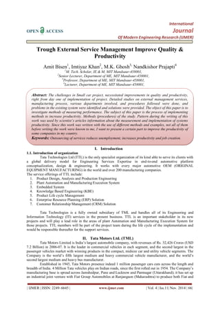 International 
OPEN ACCESS Journal 
Of Modern Engineering Research (IJMER) 
| IJMER | ISSN: 2249–6645 | www.ijmer.com | Vol. 4 | Iss.11| Nov. 2014 | 66| 
Trough External Service Management Improve Quality & Productivity Amit Bisen1, Imtiyaz Khan2, M.K. Ghosh3, Nandkishor Prajapti4 1M. Tech. Scholar, IE & M, MIT Mandsaur-458001, 2Senior Lecturer, Department of ME, MIT Mandsaur-458001, 3Professor, Department of ME, MIT Mandsaur-458001, 4Lecturer, Department of ME, MIT Mandsaur-458001, 
I. Introduction 
1.1. Introduction of organization Tata Technologies Ltd (TTL) is the only specialist organization of its kind able to serve its clients with a global delivery model for Engineering Services Expertise in end-to-end automotive platform conceptualization, design & engineering. It works with every major automotive OEM (ORIGINAL EQUIPMENT MANUFACTURING) in the world and over 200 manufacturing companies. The service offerings of TTL include: 
1. Product Design, Analysis and Production Engineering 
2. Plant Automation and Manufacturing Execution System 
3. Embedded System 
4. Knowledge Based Engineering (KBE) 
5. Product Life cycle Management 
6. Enterprise Resource Planning (ERP) Solution 
7. Customer Relationship Management (CRM) Solution 
Tata Technologies is a fully owned subsidiary of TML and handles all of its Engineering and Information Technology (IT) services in the present business. TTL is an important stakeholder in its new projects and will play a lead role in the areas of plant Automation and Manufacturing Execution System for those projects. TTL members will be part of the project team during the life cycle of the implementation and would be responsible thereafter for the support services. 
II. Tata Motors Ltd. (TML) 
Tata Motors Limited is India‟s largest automobile company, with revenues of Rs. 32,426 Crores (USD 7.2 Billion) in 2006-07. It is the leader in commercial vehicles in each segment, and the second largest in the passenger vehicles market with winning products in the compact, midsize car and utility vehicle segments. The Company is the world‟s fifth largest medium and heavy commercial vehicle manufacturer, and the world‟s second largest medium and heavy bus manufacturer. 
Established in 1945, Tata Motors presence indeed 1 million passenger cars cuts across the length and breadth of India. 4 Million Tata vehicles play on Indian roads, since the first rolled out in 1954. The Company‟s manufacturing base is spread across Jamshedpur, Pune and Lucknow and Pantnagar (Uttarakhand); it has set up an industrial joint venture with Fiat Group Automobiles at Ranjangaon (Maharashtra) to produce both Fiat and 
Abstract: The challenges in Small car project, necessitated improvements in quality and productivity, right from day one of implementation of project. Detailed studies on external management services, manufacturing process, various departments involved, and procedures followed were done, and problems in the existing system were identified and solutions were provided. The object of this paper is to investigate methods of measuring performance. The subject of this paper is the process of implementing methods to increase productivity. Methods (procedures) of the study. Pattern during the writing of this work was used by scientist’s articles information about the measurement and implementation of systems productivity. Since this work was written with the use of different methods and examples, not all of them before writing the work were known to me, I want to present a certain part to improve the productivity of some companies in my country. 
Keywords: Outsourcing of services reduces unemployment, increases productivity and job creation.  
