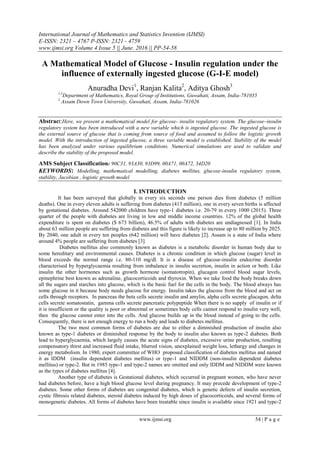International Journal of Mathematics and Statistics Invention (IJMSI)
E-ISSN: 2321 – 4767 P-ISSN: 2321 - 4759
www.ijmsi.org Volume 4 Issue 5 || June. 2016 || PP-54-58
www.ijmsi.org 54 | P a g e
A Mathematical Model of Glucose - Insulin regulation under the
influence of externally ingested glucose (G-I-E model)
Anuradha Devi1
, Ranjan Kalita2
, Aditya Ghosh3
1,3
Department of Mathematics, Royal Group of Institutions, Guwahati, Assam, India-781035
2
Assam Down Town University, Guwahati, Assam, India-781026
Abstract:Here, we present a mathematical model for glucose- insulin regulatory system. The glucose–insulin
regulatory system has been introduced with a new variable which is ingested glucose. The ingested glucose is
the external source of glucose that is coming from source of food and assumed to follow the logistic growth
model. With the introduction of ingested glucose, a three variable model is established. Stability of the model
has been analyzed under various equilibrium conditions. Numerical simulations are used to validate and
describe the stability of the proposed model.
AMS Subject Classification: 90C31, 93A30, 93D99, 00A71, 00A72, 34D20
KEYWORDS: Modelling, mathematical modelling, diabetes mellitus, glucose-insulin regulatory system,
stability, Jacobian , logistic growth model
I. INTRODUCTION
It has been surveyed that globally in every six seconds one person dies from diabetes (5 million
deaths). One in every eleven adults is suffering from diabetes (415 million), one in every seven births is affected
by gestational diabetes. Around 542000 children have type-1 diabetes i.e. 20-79 in every 1000 (2015). Three
quarter of the people with diabetes are living in low and middle income countries. 12% of the global health
expenditure is spent on diabetes ($ 673 billion), 46.5% of adults with diabetes are undiagnosed [1]. In India
about 63 million people are suffering from diabetes and this figure is likely to increase up to 80 million by 2025.
By 2040, one adult in every ten peoples (642 million) will have diabetes [2]. Assam is a state of India where
around 4% people are suffering from diabetes [3].
Diabetes mellitus also commonly known as diabetes is a metabolic disorder in human body due to
some hereditary and environmental causes. Diabetes is a chronic condition in which glucose (sugar) level in
blood exceeds the normal range i.e. 80-110 mg/dl. It is a disease of glucose-insulin endocrine disorder
characterised by hyperglycaemia resulting from imbalance in insulin secretion, insulin in action or both. Like
insulin the other hormones such as growth hormone (somatotropin), glucagon control blood sugar levels,
epinephrine best known as adrenaline, glucocorticoids and thyroxin. When we take food the body breaks down
all the sugars and starches into glucose, which is the basic fuel for the cells in the body. The blood always has
some glucose in it because body needs glucose for energy. Insulin takes the glucose from the blood and act on
cells through receptors. In pancreas the beta cells secrete insulin and amylin, alpha cells secrete glucagon, delta
cells secrete somatostatin, gamma cells secrete pancreatic polypeptide When there is no supply of insulin or if
it is insufficient or the quality is poor or abnormal or sometimes body cells cannot respond to insulin very well,
then the glucose cannot enter into the cells. And glucose builds up in the blood instead of going to the cells.
Consequently, there is not enough energy to run a body and leads to diabetes mellitus.
The two most common forms of diabetes are due to either a diminished production of insulin also
known as type-1 diabetes or diminished response by the body to insulin also known as type-2 diabetes. Both
lead to hyperglycaemia, which largely causes the acute signs of diabetes, excessive urine production, resulting
compensatory thirst and increased fluid intake, blurred vision, unexplained weight loss, lethargy and changes in
energy metabolism. In 1980, expert committee of WHO proposed classification of diabetes mellitus and named
it as IDDM (insulin dependent diabetes mellitus) or type-1 and NIDDM (non-insulin dependent diabetes
mellitus) or type-2. But in 1985 type-1 and type-2 names are omitted and only IDDM and NIDDM were known
as the types of diabetes mellitus [4].
Another type of diabetes is Gestational diabetes, which occurred in pregnant women, who have never
had diabetes before, have a high blood glucose level during pregnancy. It may precede development of type-2
diabetes. Some other forms of diabetes are congenital diabetes, which is genetic defects of insulin secretion,
cystic fibrosis related diabetes, steroid diabetes induced by high doses of glucocorticoids, and several forms of
monogenetic diabetes. All forms of diabetes have been treatable since insulin is available since 1921 and type-2
 