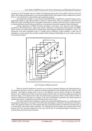 Case Study of MHD Generator for Power Generation and High Speed Propulsion 
| IJMER | ISSN: 2249–6645 | www.ijmer.com | Vol. 4 | Iss.9| Sept. 2014 | 83| 
accelerate air in the boundary layer up to Mach 1.0 (neglecting heating and viscous effects which lower the real effect). But magneto hydrodynamics, involving both applied electric and magnetic fields combined into Lorentz forces J × B, is preferred to control airflows up to hypersonic regimes. Next-generation aircrafts of a new kind are described which, if supplied by a powerful energy source, could flight silently at high Mach numbers in dense air without shock wave nor turbulence, fully driven by MHD force fields controlling the flow around their whole body. In relation with such devices, original solutions to classical problems raised by plasma instabilities in the presence of powerful magnetic fields are proposed. Among applications of MHD converters described in this paper: wave drag and wake turbulence cancellation, flow laminarization, engine inlet control, combination of accelerators and generators into MHD- bypass systems, HV plasma protection of leading edges, electromagnetic braking for atmospheric re-entry. The association of all these techniques leads to a unique device combining a space launcher, a plane and an atmospheric re-entry capsule into one fully reusable vehicle taking-off and landing on its own steam, successor of conventional rockets. 
Fig.3 Principle of MHD generator[9] 
When an electrical conductor is moved so as to cut lines of magnetic induction, the charged particles in the conductor experience a force in a direction mutually perpendicular to the B field and to the velocity of the conductor. The negative charges tend to move in one direction, and the positive charges in the opposite direction. This induced electric field, or motional emf, provides the basis for converting mechanical energy into electrical energy. At the present time nearly all electrical power generators utilize a solid conductor which is caused to rotate between the poles of a magnet. In the case of hydroelectric generators, the energy required to maintain the rotation is supplied by the gravitational motion of river water. One of the earliest serious attempts to construct an experimental MHD generator was undertaken at the Westinghouse laboratories in the period 1938-1944, under the guidance of Karlovitz (see Karlovitz and Halasz, 1964). This generator (which was of the annular Hall type) utilized the products of combustion of natural gas, as a working fluid, and electron beam ionization. The experiments did not produce the expected power levels because of the low electrical conductivity of the -gas and the lack of existing knowledge of natural gas, as a working fluid, and electron beam ionization.  