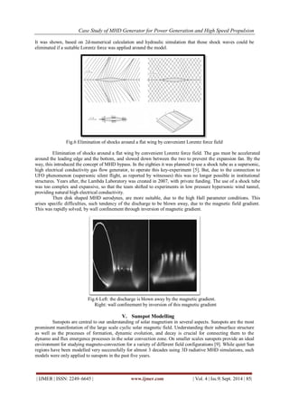 Case Study of MHD Generator for Power Generation and High Speed Propulsion 
| IJMER | ISSN: 2249–6645 | www.ijmer.com | Vol. 4 | Iss.9| Sept. 2014 | 85| 
It was shown, based on 2d-numerical calculation and hydraulic simulation that those shock waves could be 
eliminated if a suitable Lorentz force was applied around the model. 
Fig.6 Elimination of shocks around a flat wing by convenient Lorentz force field 
Elimination of shocks around a flat wing by convenient Lorentz force field. The gas must be accelerated 
around the leading edge and the bottom, and slowed down between the two to prevent the expansion fan. By the 
way, this introduced the concept of MHD bypass. In the eighties it was planned to use a shock tube as a supersonic, 
high electrical conductivity gas flow generator, to operate this key-experiment [5]. But, due to the connection to 
UFO phenomenon (supersonic silent flight, as reported by witnesses) this was no longer possible in institutional 
structures. Years after, the Lambda Laboratory was created in 2007, with private funding. The use of a shock tube 
was too complex and expansive, so that the team shifted to experiments in low pressure hypersonic wind tunnel, 
providing natural high electrical conductivity. 
Then disk shaped MHD aerodynes, are more suitable, due to the high Hall parameter conditions. This 
arises specific difficulties, such tendency of the discharge to be blown away, due to the magnetic field gradient. 
This was rapidly solved, by wall confinement through inversion of magnetic gradient. 
Fig.6 Left: the discharge is blown away by the magnetic gradient. 
Right: wall confinement by inversion of this magnetic gradient 
V. Sunspot Modelling 
Sunspots are central to our understanding of solar magnetism in several aspects. Sunspots are the most 
prominent manifestation of the large scale cyclic solar magnetic field. Understanding their subsurface structure 
as well as the processes of formation, dynamic evolution, and decay is crucial for connecting them to the 
dynamo and flux emergence processes in the solar convection zone. On smaller scales sunspots provide an ideal 
environment for studying magneto-convection for a variety of different field configurations [9]. While quiet Sun 
regions have been modelled very successfully for almost 3 decades using 3D radiative MHD simulations, such 
models were only applied to sunspots in the past five years. 
 