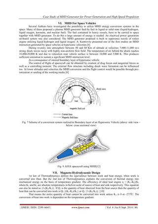 Case Study of MHD Generator for Power Generation and High Speed Propulsion 
| IJMER | ISSN: 2249–6645 | www.ijmer.com | Vol. 4 | Iss.9| Sept. 2014 | 86| 
VI. MHD For Space Vehicles 
Several Authors have investigated the possibility to utilize MHD energy conversion systems in the space. Many of them proposed a plasma MHD generator feed by fuel in liquid or solid state (liquid hydrogen, liquid oxygen, kerosene, and nuclear fuel). The fuel contained in heavy vessels, have to be carried to space together with MHD generator. To do this a large amount of energy is needed. An electrical power generation on-board system was also considered. The MHD generator proposed is built in supersonic nozzle of rocket engine utilizing liquid hydrogen and liquid oxygen. A. Kantrovitz presented one of the first studies on MHD interaction generated by space vehicles at hypersonic velocities.[6] During re-entry into atmosphere between 80 and 60 Km of altitude at velocities 7,000-11,000 m/s strong shock waves occur with highly non-uniform flow field. The temperature of air behind the shock reaches 10,000-20,000 K and due to relaxation near vehicle surface is between 10,000 and 5,000 K. This produces sufficient ionization to sustain a significant MHD interaction level. As a consequence of ionized boundary layer of hypersonic vehicle. The control of flight of spacecraft can be obtained by creation of drag forces and tangential forces as well as a controlling moment. The external flow structure including shock wave formation can be influenced too. At lower altitudes and velocities the MHD conversion and the flight control would be possible through pre- ionization or seeding of the working media.[8] 
Fig. 7 Scheme of a conversion system realized in Boundary layer of an Hypersonic Vehicle (above: side view - below: cross sectional view) 
Fig. 8 AJAX spacecraft using MHD[12] 
VII. Magneto-Hydrodynamic Design 
1st law of Thermodynamics defines the equivalence between work and heat energy, when work is converted into Heat. But the 2nd law of Thermodynamics explains the conversion of thermal energy into mechanical energy on the basis of temperature gradient. The efficiency of ideal heat engine η = (K1-K2)/K1 where K1 and K2 are absolute temperatures in Kelvin scale of source of heat and sink respectively. This equation can also be stated as {1-(K2/K1)}. If Q1 is the quantity of heat observed from the heat source then the quantity of heat that can be converted into work is Q1 {(K1-K2)/K1} or Q1 {1-(K2/K1)}. [10] That means the entire quantity of heat cannot be converted into work unless K2 is 0 or -2730C. The conversion of heat into work is dependent on the temperature gradient.  