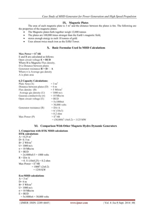 Case Study of MHD Generator for Power Generation and High Speed Propulsion 
| IJMER | ISSN: 2249–6645 | www.ijmer.com | Vol. 4 | Iss.9| Sept. 2014 | 88| 
IX. Magnetic Plates 
The area of each magnetic plate is 3 m2 and the distance between the plates is 6m. The following are the properties of the magnetic plates: 
 The Magnetic plates both together weigh 12,000 tonnes 
 The plates are 100,000 times stronger than the Earth’s magnetic field, 
 stores enough energy to melt 18 tonnes of gold. 
 Uses almost twice much iron as the Eiffel Tower. 
X. Basic Formulae Used In MHD Calculations 
Max Power = E2/4R E and R are calculated as follows: Open circuit voltage E = BUD Where B is Magnetic Flux density, D is Distance between plates Generator resistance R = D/σ A Where σ is Average gas density A is plate area 6.2 Capacity Calculations: Plate Area (A) = 3 m2 Distance between plates (D) = 6 m Flux density (B) = 5 Wb/m2 Average gas density (U) = 1000 m/s Gaseous conductivity (σ) = 10 Mho/m Open circuit voltage (E) = BUD = 5x1000x6 = 30,000 volts Generator resistance (R) = D/σ A = 6/ (10x3) = 0.2 ohm Max Power (P) = E2/4R = (30,000)2/ (4x0.2) = 1125 MW 
XI. Comparison With Other Magneto Hydro Dynamic Generators 
1. Comparison with IITK MHD calculations IITK calculations A = 0.25 m2 D= 0. 5 m B= 2 Wb/m2 U= 1000 m/s σ = 10 Mho/m E = BUD = 2x1000x0.5 = 1000 volts R = D/σ A = 0. 5/ (10x0.25) = 0.2 ohm Max Power = E2/4R = 10002/ (2x0.2) = 1250 KW Eco-MHD calculations A = 3 m2 D= 6 m B= 5 Wb/m2 U= 1000 m/s σ = 10 Mho/m E = BUD 
= 5x1000x6 = 30,000 volts  