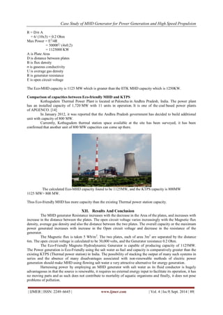 Case Study of MHD Generator for Power Generation and High Speed Propulsion 
| IJMER | ISSN: 2249–6645 | www.ijmer.com | Vol. 4 | Iss.9| Sept. 2014 | 89| 
R = D/σ A = 6/ (10x3) = 0.2 Ohm Max Power = E2/4R = 300002/ (4x0.2) = 1125000 KW A is Plate Area D is distance between plates B is flux density σ is gaseous conductivity U is average gas density R is generator resistance E is open circuit voltage The Eco-MHD capacity is 1125 MW which is greater than the IITK MHD capacity which is 1250KW. Comparison of capacities between Eco-friendly MHD and KTPS Kothagudem Thermal Power Plant is located at Paloncha in Andhra Pradesh, India. The power plant has an installed capacity of 1,720 MW with 11 units in operation. It is one of the coal based power plants of APGENCO. [14] In January 2012, it was reported that the Andhra Pradesh government has decided to build additional unit with capacity of 800 MW. Currently, Kothagudem thermal station space available at the site has been surveyed, it has been confirmed that another unit of 800 MW capacities can come up there. 
The calculated Eco-MHD capacity found to be 1125MW, and the KTPS capacity is 800MW 1125 MW> 800 MW. Thus Eco-friendly MHD has more capacity than the existing Thermal power station capacity. 
XII. Results And Conclusion 
The MHD generator Resistance increases with the decrease in the Area of the plates, and increases with increase in the distance between the plates. The open circuit voltage varies increasingly with the Magnetic flux density, average gas density and also the distance between the two plates. The overall capacity or the maximum power generated increases with increase in the Open circuit voltage and decrease in the resistance of the generator. The Magnetic flux is taken 5 Wb/m2. The two plates, each of area 3m2 are separated by the distance 6m. The open circuit voltage is calculated to be 30,000 volts, and the Generator resistance 0.2 Ohm. The Eco-Friendly Magneto Hydrodynamic Generator is capable of producing capacity of 1125MW. The Power generation is Eco-Friendly using the salt water as fuel and capacity is comparatively greater than the existing KTPS (Thermal power station) in India. The possibility of stacking the output of many such systems in series and the absence of many disadvantages associated with non-renewable methods of electric power generation should make MHD using flowing salt water a very attractive alternative for energy generation. Harnessing power by employing an MHD generator with salt water as its fluid conductor is hugely advantageous in that the source is renewable, it requires no external energy input to facilitate its operation, it has no moving parts and as such does not contribute to mortality of aquatic organisms and finally, it does not pose problems of pollution.  