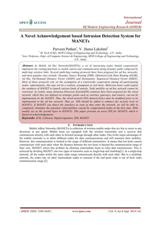 International 
OPEN ACCESS Journal 
Of Modern Engineering Research (IJMER) 
| IJMER | ISSN: 2249–6645 | www.ijmer.com | Vol. 4 | Iss.9| Sept. 2014 | 62| 
A Novel Acknowledgement based Intrusion Detection System for MANETs Parveen Pathan1, V. Jhansi Lakshmi2 1 M. Tech (CSE), MVR College of Engineering and Technology, A.P., India. 2Asst. Professor, Dept. of Computer Science & Engineering, MVR College of Engineering and Technology, A.P., India. 
I. INTRODUCTION 
Mobile Adhoc Networks (MANETs) is collection of wireless mobile nodes that are free to move in any directions at any speed. Mobile hosts are equipped with the wireless transmitter and a receiver that communicate directly with each other or forward message through other nodes. One of the major advantages of the mobile networks is to allow different nodes for data communications and still maintain their mobility. However, this communication is limited to the range of different transmitters. It means that two hosts cannot communicate with each other when the distance between the two hosts is beyond the communication range of their own. MANET solves this problem by allowing intermediate hosts to relay data transmissions. This is achieved by dividing MANET into two types of networks such as single-hop and multihop[1]. In a single-hop network, all the nodes within the same radio range communicate directly with each other. But in a multihop network, the nodes rely on other intermediate nodes to transmit if the end point node is out of their radio communication range [2]. 
Abstract: In Mobile Ad Hoc Networks(MANETs), a set of interacting nodes should cooperatively implement the routing functions to enable end-to-end communication along dynamic paths composed by multi-hop wireless links. Several multi-hop routing protocols have been proposed for ad hoc networks, and most popular ones include: Dynamic Source Routing (DSR), Optimized Link-State Routing (OLSR), Ad Hoc On-Demand Distance Vector (AODV) and Destination- Sequenced Distance-Vector (DSDV). Most of these protocols rely on the assumption of a trustworthy cooperation among all participating nodes; unfortunately, this may not be a realistic assumption in real hosts. Malicious hosts could exploit the weakness of MANET to launch various kinds of attacks. Node mobility on ad hoc network cannot be restricted. As results, many Intrusion Detection System(IDS) solutions have been proposed for the wired network, which they are defined on strategic points such as switches, gateways, and routers, can not be implemented on the MANET. Thus, the wired network IDS characteristics must be modified prior to be implemented in the ad hoc network. Thus an IDS should be added to enhance the security level of MANETs. If MANET can detect the attackers as soon as they enter the network, we will be able to completely eliminate the potential vulnerabilities caused by compromised nodes at the first time. IDSs usually act as the second layer in MANETs. This paper presents an novel IDS for MANETs which is based on acknowledgements. 
Keywords: ACK, Collision, Digital signature, IDS, MANET. 
 