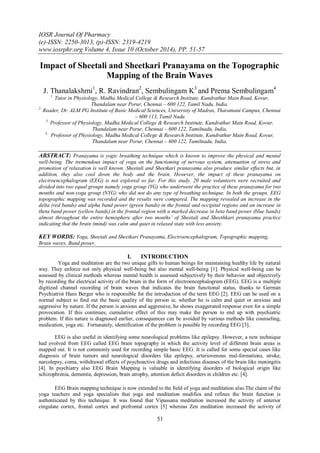 IOSR Journal Of Pharmacy 
(e)-ISSN: 2250-3013, (p)-ISSN: 2319-4219 
www.iosrphr.org Volume 4, Issue 10 (October 2014), PP. 51-57 
51 
Impact of Sheetali and Sheetkari Pranayama on the Topographic Mapping of the Brain Waves J. Thanalakshmi1, R. Ravindran2, Sembulingam K3 and Prema Sembulingam4 1. Tutor in Physiology, Madha Medical College & Research Institute, Kundrathur Main Road, Kovur, Thandalam near Porur, Chennai – 600 122, Tamil Nadu, India. 2. Reader, Dr. ALM PG Institute of Basic Medical Sciences, University of Madras, Tharamani Campus, Chennai – 600 113, Tamil Nadu 3. Professor of Physiology, Madha Medical College & Research Institute, Kundrathur Main Road, Kovur, Thandalam near Porur, Chennai – 600 122, Tamilnadu, India, 4. Professor of Physiology, Madha Medical College & Research Institute, Kundrathur Main Road, Kovur, Thandalam near Porur, Chennai – 600 122, Tamilnadu, India, 
ABSTRACT: Pranayama is yogic breathing technique which is known to improve the physical and mental well-being. The tremendous impact of yoga on the functioning of nervous system, attenuation of stress and promotion of relaxation is well known. Sheetali and Sheetkari pranayama also produce similar effects but, in addition, they also cool down the body and the brain. However, the impact of these pranayama on electroencephalogram (EEG) is not explored so far. For this study, 20 male volunteers were recruited and divided into two equal groups namely yoga group (YG) who underwent the practice of these pranayama for two months and non-yoga group (NYG) who did not do any type of breathing technique. In both the groups, EEG topographic mapping was recorded and the results were compared. The mapping revealed an increase in the delta (red bands) and alpha band power (green bands) in the frontal and occipital regions and an increase in theta band power (yellow bands) in the frontal region with a marked decrease in beta band power (blue bands) almost throughout the entire hemisphere after two months’ of Sheetali and Sheethkari pranayama practice indicating that the brain (mind) was calm and quiet in relaxed state with less anxiety. KEY WORDS: Yoga, Sheetali and Sheetkari Pranayama, Electroencephalogram, Topographic mapping, Brain waves, Band power, 
I. INTRODUCTION 
Yoga and meditation are the two unique gifts to human beings for maintaining healthy life by natural way. They enforce not only physical well-being but also mental well-being [1]. Physical well-being can be assessed by clinical methods whereas mental health is assessed subjectively by their behavior and objectively by recording the electrical activity of the brain in the form of electroencephalogram (EEG). EEG is a multiple digitized channel recording of brain waves that indicates the brain functional status, thanks to German Psychiatrist Hans Berger who is responsible for the introduction of the term EEG [2]. EEG can be used on a normal subject to find out the basic quality of the person ie, whether he is calm and quiet or anxious and aggressive by nature. If the person is anxious and aggressive, he shows exaggerated response even for a simple provocation. If this continues, cumulative effect of this may make the person to end up with psychiatric problem. If this nature is diagnosed earlier, consequences can be avoided by various methods like counseling, medication, yoga etc. Fortunately, identification of the problem is possible by recording EEG [3].. EEG is also useful in identifying some neurological problems like epilepsy. However, a new technique had evolved from EEG called EEG brain topography in which the activity level of different brain areas is mapped out. It is not commonly used for recording simple basic EEG. It is called for some special cases like diagnosis of brain tumors and neurological disorders like epilepsy, arteriovenous mal-formations, stroke, narcolepsy, coma, withdrawal effects of psychoactive drugs and infectious diseases of the brain like meningitis [4]. In psychiatry also EEG Brain Mapping is valuable in identifying disorders of biological origin like schizophrenia, dementia, depression, brain atrophy, attention deficit disorders in children etc. [4]. 
EEG Brain mapping technique is now extended to the field of yoga and meditation also.The claim of the yoga teachers and yoga specialists that yoga and meditation modifies and refines the brain function is authenticated by this technique. It was found that Vipassana meditation increased the activity of anterior cingulate cortex, frontal cortex and prefrontal cortex [5] whereas Zen meditation increased the activity of  