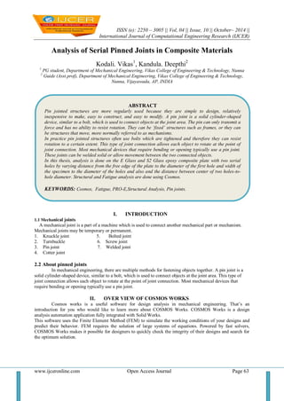 ISSN (e): 2250 – 3005 || Vol, 04 || Issue, 10 || October– 2014 || 
International Journal of Computational Engineering Research (IJCER) 
www.ijceronline.com Open Access Journal Page 63 
Analysis of Serial Pinned Joints in Composite Materials Kodali. Vikas1, Kandula. Deepthi2 1 PG student, Department of Mechanical Engineering, Vikas College of Engineering & Technology, Nunna 2 Guide (Asst.prof), Department of Mechanical Engineering, Vikas College of Engineering & Technology, Nunna, Vijayawada, AP, INDIA 
I. INTRODUCTION 
1.1 Mechanical joints A mechanical joint is a part of a machine which is used to connect another mechanical part or mechanism. Mechanical joints may be temporary or permanent. 
1. Knuckle joint 5. Bolted joint 
2. Turnbuckle 6. Screw joint 
3. Pin joint 7. Welded joint 
4. Cotter joint 
2.2 About pinned joints In mechanical engineering, there are multiple methods for fastening objects together. A pin joint is a solid cylinder-shaped device, similar to a bolt, which is used to connect objects at the joint area. This type of joint connection allows each object to rotate at the point of joint connection. Most mechanical devices that require bending or opening typically use a pin joint. 
II. OVER VIEW OF COSMOS WORKS 
Cosmos works is a useful software for design analysis in mechanical engineering. That’s an introduction for you who would like to learn more about COSMOS Works. COSMOS Works is a design analysis automation application fully integrated with Solid Works. This software uses the Finite Element Method (FEM) to simulate the working conditions of your designs and predict their behavior. FEM requires the solution of large systems of equations. Powered by fast solvers, COSMOS Works makes it possible for designers to quickly check the integrity of their designs and search for the optimum solution. 
ABSTRACT 
Pin jointed structures are more regularly used because they are simple to design, relatively inexpensive to make, easy to construct, and easy to modify. A pin joint is a solid cylinder-shaped device, similar to a bolt, which is used to connect objects at the joint area. The pin can only transmit a force and has no ability to resist rotation. They can be ‘fixed’ structures such as frames, or they can be structures that move, more normally referred to as mechanisms. 
In practice pin jointed structures often use bolts which are tightened and therefore they can resist rotation to a certain extent. This type of joint connection allows each object to rotate at the point of joint connection. Most mechanical devices that require bending or opening typically use a pin joint. These joints can be welded solid or allow movement between the two connected objects. 
In this thesis, analysis is done on the E Glass and S2 Glass epoxy composite plate with two serial holes by varying distance from the free edge of the plate to the diameter of the first hole and width of the specimen to the diameter of the holes and also and the distance between center of two holes-to- hole diameter. Structural and Fatigue analysis are done using Cosmos. 
KEYWORDS: Cosmos, Fatigue, PRO-E,Structural Analysis, Pin joints. 
 
