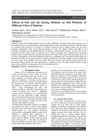 Aashan et al. Int. Journal of Engineering Research and Applications www.ijera.com
ISSN : 2248-9622, Vol. 4, Issue 12( Part 3), December 2014, pp.49-53
www.ijera.com 49 | P a g e
Effects of Soil and Air Drying Methods on Soil Plasticity of
Different Cities of Pakistan
Aashan Ijaz*, Syed Abbas Ali**, Shah Room*, Muhammad Ahmad Rana*,
Muhammad Aleem*
*(Department of Civil Engineering, University of South Asia, Lahore, Pakistan)
** (Department of Civil Engineering, University of Engineering and Technology, Lahore, Pakistan)
ABSTRACT
Atterberg Limits were initially defined in 1911, by Albert Atterberg, a Swedish scientist. Their purposes are to
classifying cohesive soils and determine engineering properties of soils. According to ASTM, all the soils tested
by Atterberg limits should be oven dried, it is because drying the soils in different degree will alter their
properties significantly. Some of the physical properties of soils will undergo changes that appear to be
permanent. Therefore, the soil samples should be in natural or air-dried form. However, in reality, due to time
constraint and other factors, many will run the tests by using soil samples that are prepared by oven drying
method. They assumed that there is no difference between the results of two types of drying method. However,
in reality, the properties of soil will be affected and thus give a misleading result. The objective of this study is to
determine the effect of two drying methods, air-drying method and oven drying method, on the soil plasticity.
Six soil samples from different cities were tested. These tests include sieve analysis, specific gravity test,
hydrometer analysis, Plastic limit and liquid limit test. Conclusively, the oven drying method could not replace
the air-drying method in soil preparation for both Atterberg limits tests.
Keywords - Plasticity, Atterberg Limits, Clay
I. INTRODUCTION
Almost all civil engineering structures are in
contact with soil mass or rock. Either soil in this
case in the undisturbed natural state (in-situ or in-
place condition) or artificially placed, for example
under the foundation of structures of the soil, in
general, is in-situ state whereas, the backfill behind
the retaining wall is artificially placed. Similarly,
soil used in the construction structures such as in
dams, levees, embankments, for roads and
railways, airfield is artificially placed Irrespective
of the fact whether soil is used as a supporting
material (under foundations) or as constructional
material (in earth structures) in either situations,
there is an interaction between the structures and the
adjacent soil; and as a result stresses develop in both
causing some changes in shape and size of the
structure and of adjacent soil mass.
To design stable and durable structures, an engineer
must therefore, be able to visualize these changes
and forecast their behavior any time. Soil being the
natural product is a very complex engineering
material and to understand its behavior, study of soil
properties is essential. More specifically it is
required for Design of foundations, Stability of
slopes and cuts, Design of earth structures (earth
dams, retaining walls, sheet piles etc.), Design of
roads and airfields At present times, civil engineers
usually depend upon Atterberg limits for the
indication of soil characteristics, which is Plasticity.
The Atterberg limits are liquid limit, plastic limit
and shrinkage limit, and the tests to determine those
limits are explained in ASTM standards. Method of
drying the soil samples before the tests are carried
out have been clearly stated in ASTM standards, it is
because drying the soils in different degree will alter
their properties significantly. Some of the physical
properties of soil will undergo changes that appear to
be permanent. Soil can dried in two different ways,
by air or by oven drying techniques.
This study is to determine the effect of two drying
methods, air drying method and oven drying method
on the soil plasticity.
II. SAMPLE SELECTION
In this work, our target was to test the clayey
soil. So we could get the definite soil plasticity and
compare the oven dried and air dried sample.
Initially we obtained ten samples from ten different
cities. Sites were selected keeping in mind the clay
content of soil. Field test were performed on these
samples in search of the clayey soil. Out of ten, six
samples from cities, i.e. Lahore, Sialkot, Murree,
Faisalabad, Rawalpindi and Nandipur were selected.
Samples varied in clay content from high to low
plastic clay. Several tests were carried out to find the
clay content later. Once the site was selected, sample
was obtained at the depth of 1m from the surface.
Samples were immediately put in zip-lock bags. So
RESEARCH ARTICLE OPEN ACCESS
 