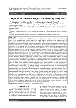 T. Subramani et al. Int. Journal of Engineering Research and Applications www.ijera.com
ISSN : 2248-9622, Vol. 4, Issue 12( Part 5), December 2014, pp.45-54
www.ijera.com 45 | P a g e
Analysis Of RC Structures Subject To Vibration By Using Ansys
T. Subramani1
, K. Bharathi Devi2
, M.S.Saravanan3
, Suboth Thomas4
1
Professor & Dean, Department Of Civil Engineering, VMKV Engineering College, Vinayaka Missions
University, Salem, India.
2
Assistant Professor, Department Of Civil Engineering, VMKV Engineering College, Vinayaka Missions
University, Salem,
India.
3
Associate Professor, Department Of Civil Engineering, Annapoorana Engineering College, Salem, Tamilnadu,
India.
4
Professor & Director, Salem School of Architecture, Vinayaka Missions University, Salem, India.
ABSTRACT
Recent historic events have shown that buildings that are designed in compliance with conventional building
codes are not necessarily able to resist blast effects. It was observed in the past events that progressive or
disproportionate collapse generally occurred due to deficient blast performance of the structure, albeit in
compliance with conventional design codes. In the past, safety of structures against blast effects was ensured, to
a limited extent, through perimeter control; which minimizes damage by preventing the direct impact of the
blast effects on the building. With the emergence of blast resistant structural design, methodologies to inhibit
progressive collapse through the structural components performance can be developed, although there are no
available adequate tools to simulate or predict progressive collapse behavior of concrete buildings with
acceptable precision and reliability. This paper presents part of an effort to find an affordable solution to the
problem. State of the art review of the blast analysis and progressive collapse analysis procedures will be
presented. Preliminary analysis has been carried out to establish the vulnerability of a typical multistory
reinforced concrete framed building in Riyadh when subjected to accidental or terrorist attack blast scenarios. In
addition, the results of the blast vulnerability assessment will be used to develop mitigation approach to control
or prevent progressive collapse of the building. For protective structures, reinforced concrete is commonly used.
Concrete structures subjected to explosive loading in a combination of blast and fragments will have very
different response than statically loaded structure. During the blast and the fragment impacts the structure will
shake and vibrate, severe crushing of concrete occurs and a crater forms (spalling) in the front of the concrete;
for large penetration, scabbing may occur at the backside of the wall, or even perforation, with a risk of injury
for people inside the structure. This thesis is intended to increase the knowledge of reinforced concrete
structures subjected to explosive loading, i.e. effects of blast and fragmentation. A further aim is to describe and
use the non-linear finite element (FE) method for concrete penetration analyses. Particular attention is given to
dynamic loading, where the concrete behavior differs compared to static loading. The compressive and tensile
strengths increase due to the strain rate effects. Initial stiffness increases, and moreover the concrete strain
capacity is increased in dynamic loading. Traditionally, for prediction of the depth of penetration and crater
formation from fragments and projectiles, empirical relationships are used, which are discussed here together
with the effects of the blast wave that is caused by the explosion. To learn more about the structural behavior of
concrete subjected to severe loading, a powerful tool is to combine advanced non-linear FE analyses and
experiments. A trustworthy model must be able to capture correct results from several experiments, including
both the depth of penetration and the crater size. In this thesis, FE analyses of concrete penetration with steel
projectiles have been performed and compared to existing experimental results.
KEYWORDS: Analysis, RC Structures, Vibration, Using Ansys
I INTRODUCTION
Concrete structures are usually large and
massive. For protective structures, e.g. civil
defense shelters, concrete is commonly used.
For civil defense shelters the main threat arises
from explosions caused by military weapons, such
as conventional and nuclear weapons; the latter are
not considered in this thesis. Chalmers University
of Technology has long collaborated with the
Swedish Rescue Services Agency. In earlier
projects a combination of experiments and non-
linear finite element (FE) analyses of a new
reinforcement detailing in frame corners of civil
defense shelters has been carried out at Chalmers;
see Plos (1994), Johansson (1996), Johansson and
RESEARCH ARTICLE OPEN ACCESS
 