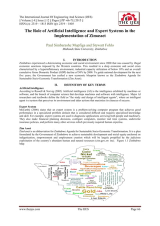 The International Journal Of Engineering And Science (IJES)
|| Volume || 4 || Issue || 12 || Pages || PP -66-71|| 2015 ||
ISSN (e): 2319 – 1813 ISSN (p): 2319 – 1805
www.theijes.com The IJES Page 66
The Role of Artificial Intelligence and Expert Systems in the
Implementation of Zimasset
Paul Simbarashe Mupfiga and Stewart Fohlo
Midlands State University, Zimbabwe
I. INTRODUCTION
Zimbabwe experienced a deteriorating economic and social environment since 2000 that was caused by illegal
economic sanctions imposed by the Western countries. This resulted in a deep economic and social crisis
characterized by a hyperinflationary environment, industrial capacity utilization of below 10% and an overall
cumulative Gross Domestic Product (GDP) decline of 50% by 2008. To guide national development for the next
five years, the Government has crafted a new economic blueprint known as the Zimbabwe Agenda for
Sustainable Socio-Economic Transformation (Zim Asset).
II. DEFINITION OF KEY TERMS
Artificial Intelligence
According to Russell & Norvig (2003) Artificial intelligence (AI) is the intelligence exhibited by machines or
software, and the branch of computer science that develops machines and software with intelligence. Major AI
researchers and textbooks define the field as "the study and design of intelligent agents", where an intelligent
agent is a system that perceives its environment and takes actions that maximize its chances of success.
Expert System
McCarthy (2006) states that an expert system is a problem-solving computer program that achieves good
performance in a specialized problem domain that is considered difficult and requires specialized knowledge
and skill. For example, expert systems are used in diagnostic applications servicing both people and machinery.
They also make financial planning decisions, configure computers, monitor real time systems, underwrite
insurance policies, and perform many other services which previously required human expertise.
Zim Asset
ZimAsset is an abbreviation for Zimbabwe Agenda for Sustainable Socio-Economic Transformation. It is a plan
formulated by the Government of Zimbabwe to achieve sustainable development and social equity anchored on
indigenization, empowerment and employment creation which will be largely propelled by the judicious
exploitation of the country’s abundant human and natural resources (zim.gov.zw inc). Figure 1.1 Zimbabwe
Map
 