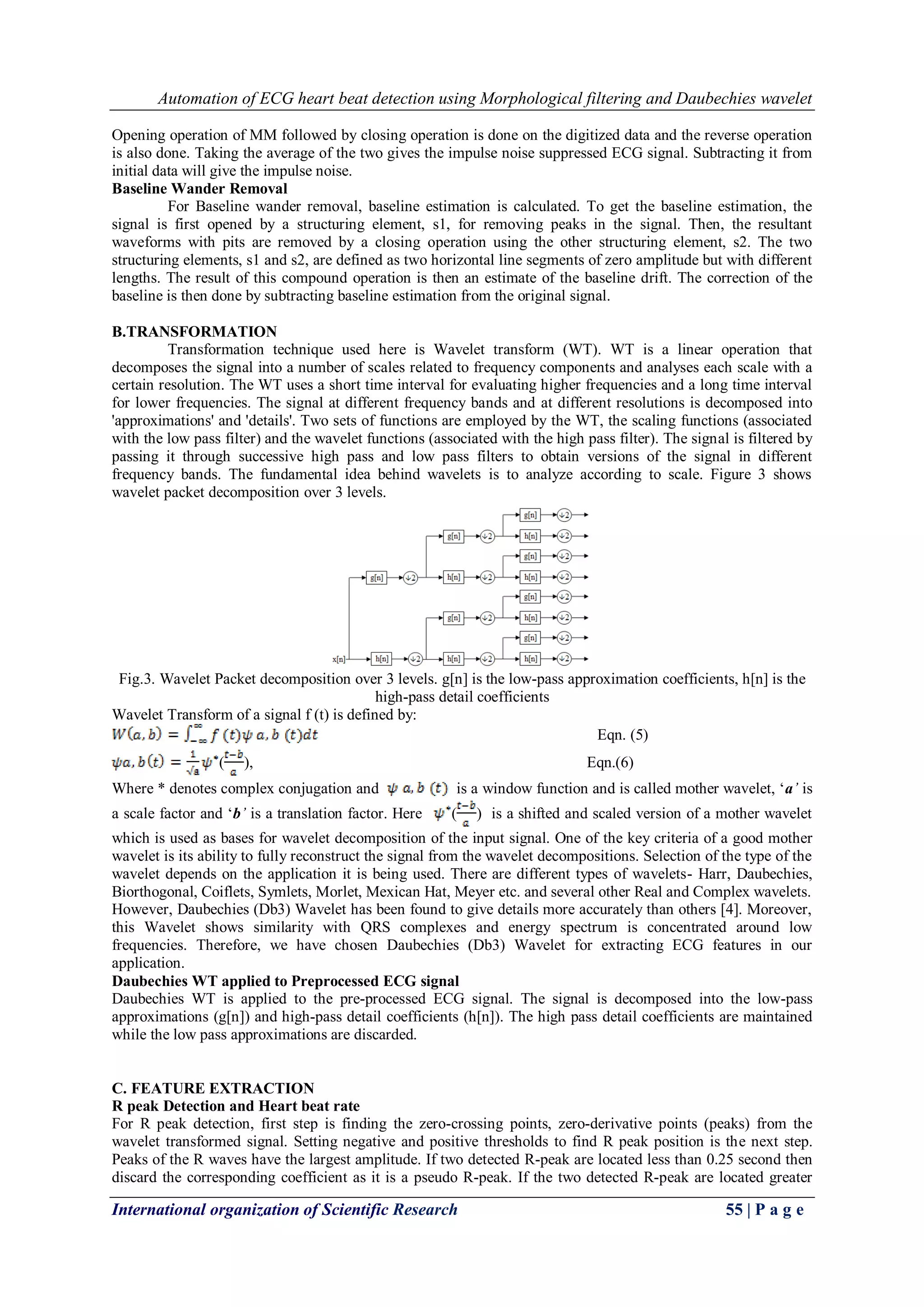 Automation of ECG heart beat detection using Morphological filtering and Daubechies wavelet
International organization of Scientific Research 55 | P a g e
Opening operation of MM followed by closing operation is done on the digitized data and the reverse operation
is also done. Taking the average of the two gives the impulse noise suppressed ECG signal. Subtracting it from
initial data will give the impulse noise.
Baseline Wander Removal
For Baseline wander removal, baseline estimation is calculated. To get the baseline estimation, the
signal is first opened by a structuring element, s1, for removing peaks in the signal. Then, the resultant
waveforms with pits are removed by a closing operation using the other structuring element, s2. The two
structuring elements, s1 and s2, are defined as two horizontal line segments of zero amplitude but with different
lengths. The result of this compound operation is then an estimate of the baseline drift. The correction of the
baseline is then done by subtracting baseline estimation from the original signal.
B.TRANSFORMATION
Transformation technique used here is Wavelet transform (WT). WT is a linear operation that
decomposes the signal into a number of scales related to frequency components and analyses each scale with a
certain resolution. The WT uses a short time interval for evaluating higher frequencies and a long time interval
for lower frequencies. The signal at different frequency bands and at different resolutions is decomposed into
'approximations' and 'details'. Two sets of functions are employed by the WT, the scaling functions (associated
with the low pass filter) and the wavelet functions (associated with the high pass filter). The signal is filtered by
passing it through successive high pass and low pass filters to obtain versions of the signal in different
frequency bands. The fundamental idea behind wavelets is to analyze according to scale. Figure 3 shows
wavelet packet decomposition over 3 levels.
Fig.3. Wavelet Packet decomposition over 3 levels. g[n] is the low-pass approximation coefficients, h[n] is the
high-pass detail coefficients
Wavelet Transform of a signal f (t) is defined by:
Eqn. (5)
( ), Eqn.(6)
Where * denotes complex conjugation and is a window function and is called mother wavelet, „a’ is
a scale factor and „b’ is a translation factor. Here ( ) is a shifted and scaled version of a mother wavelet
which is used as bases for wavelet decomposition of the input signal. One of the key criteria of a good mother
wavelet is its ability to fully reconstruct the signal from the wavelet decompositions. Selection of the type of the
wavelet depends on the application it is being used. There are different types of wavelets- Harr, Daubechies,
Biorthogonal, Coiflets, Symlets, Morlet, Mexican Hat, Meyer etc. and several other Real and Complex wavelets.
However, Daubechies (Db3) Wavelet has been found to give details more accurately than others [4]. Moreover,
this Wavelet shows similarity with QRS complexes and energy spectrum is concentrated around low
frequencies. Therefore, we have chosen Daubechies (Db3) Wavelet for extracting ECG features in our
application.
Daubechies WT applied to Preprocessed ECG signal
Daubechies WT is applied to the pre-processed ECG signal. The signal is decomposed into the low-pass
approximations (g[n]) and high-pass detail coefficients (h[n]). The high pass detail coefficients are maintained
while the low pass approximations are discarded.
C. FEATURE EXTRACTION
R peak Detection and Heart beat rate
For R peak detection, first step is finding the zero-crossing points, zero-derivative points (peaks) from the
wavelet transformed signal. Setting negative and positive thresholds to find R peak position is the next step.
Peaks of the R waves have the largest amplitude. If two detected R-peak are located less than 0.25 second then
discard the corresponding coefficient as it is a pseudo R-peak. If the two detected R-peak are located greater
 