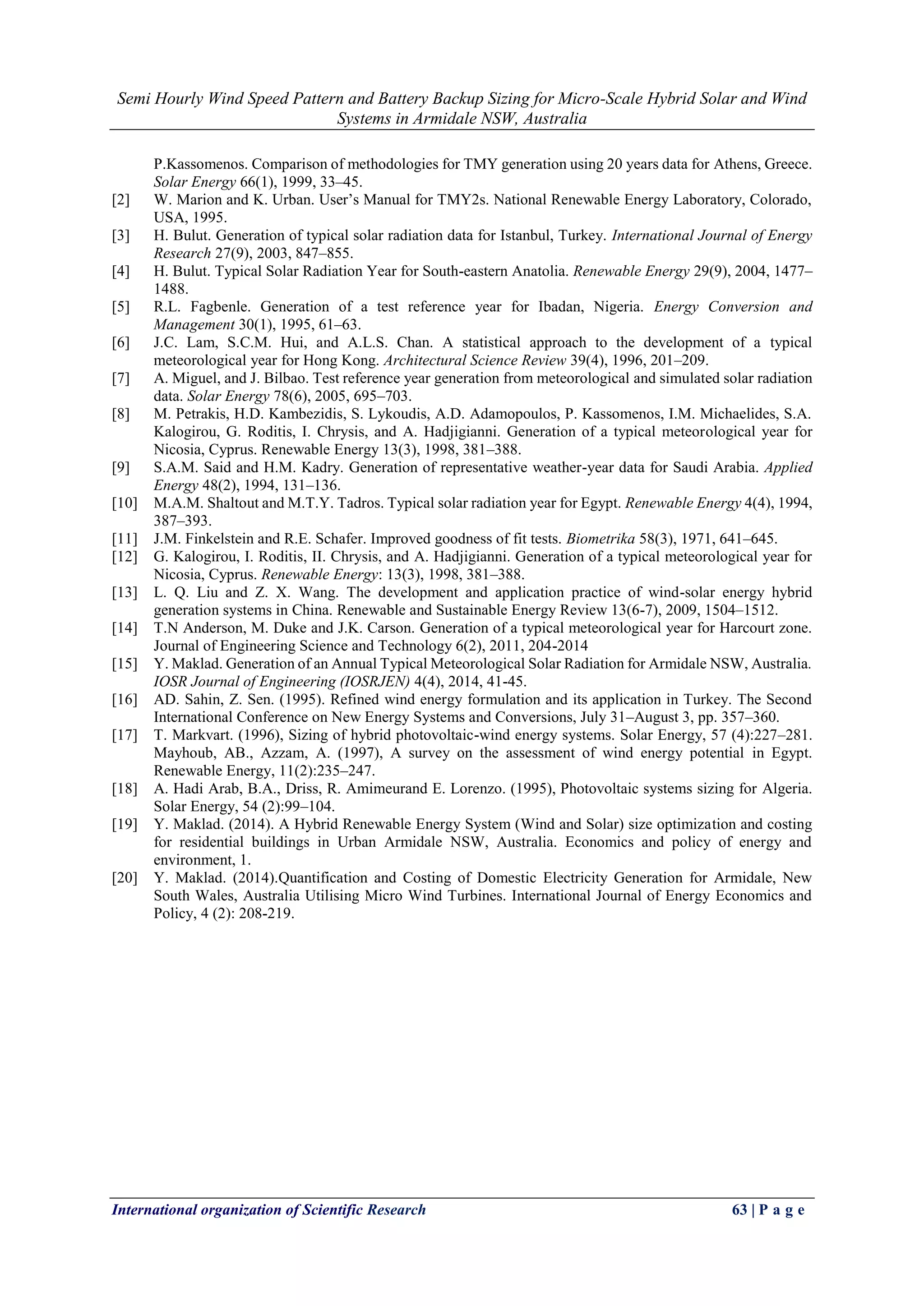 Semi Hourly Wind Speed Pattern and Battery Backup Sizing for Micro-Scale Hybrid Solar and Wind
Systems in Armidale NSW, Australia
International organization of Scientific Research 63 | P a g e
P.Kassomenos. Comparison of methodologies for TMY generation using 20 years data for Athens, Greece.
Solar Energy 66(1), 1999, 33–45.
[2] W. Marion and K. Urban. User’s Manual for TMY2s. National Renewable Energy Laboratory, Colorado,
USA, 1995.
[3] H. Bulut. Generation of typical solar radiation data for Istanbul, Turkey. International Journal of Energy
Research 27(9), 2003, 847–855.
[4] H. Bulut. Typical Solar Radiation Year for South-eastern Anatolia. Renewable Energy 29(9), 2004, 1477–
1488.
[5] R.L. Fagbenle. Generation of a test reference year for Ibadan, Nigeria. Energy Conversion and
Management 30(1), 1995, 61–63.
[6] J.C. Lam, S.C.M. Hui, and A.L.S. Chan. A statistical approach to the development of a typical
meteorological year for Hong Kong. Architectural Science Review 39(4), 1996, 201–209.
[7] A. Miguel, and J. Bilbao. Test reference year generation from meteorological and simulated solar radiation
data. Solar Energy 78(6), 2005, 695–703.
[8] M. Petrakis, H.D. Kambezidis, S. Lykoudis, A.D. Adamopoulos, P. Kassomenos, I.M. Michaelides, S.A.
Kalogirou, G. Roditis, I. Chrysis, and A. Hadjigianni. Generation of a typical meteorological year for
Nicosia, Cyprus. Renewable Energy 13(3), 1998, 381–388.
[9] S.A.M. Said and H.M. Kadry. Generation of representative weather-year data for Saudi Arabia. Applied
Energy 48(2), 1994, 131–136.
[10] M.A.M. Shaltout and M.T.Y. Tadros. Typical solar radiation year for Egypt. Renewable Energy 4(4), 1994,
387–393.
[11] J.M. Finkelstein and R.E. Schafer. Improved goodness of fit tests. Biometrika 58(3), 1971, 641–645.
[12] G. Kalogirou, I. Roditis, II. Chrysis, and A. Hadjigianni. Generation of a typical meteorological year for
Nicosia, Cyprus. Renewable Energy: 13(3), 1998, 381–388.
[13] L. Q. Liu and Z. X. Wang. The development and application practice of wind-solar energy hybrid
generation systems in China. Renewable and Sustainable Energy Review 13(6-7), 2009, 1504–1512.
[14] T.N Anderson, M. Duke and J.K. Carson. Generation of a typical meteorological year for Harcourt zone.
Journal of Engineering Science and Technology 6(2), 2011, 204-2014
[15] Y. Maklad. Generation of an Annual Typical Meteorological Solar Radiation for Armidale NSW, Australia.
IOSR Journal of Engineering (IOSRJEN) 4(4), 2014, 41-45.
[16] AD. Sahin, Z. Sen. (1995). Refined wind energy formulation and its application in Turkey. The Second
International Conference on New Energy Systems and Conversions, July 31–August 3, pp. 357–360.
[17] T. Markvart. (1996), Sizing of hybrid photovoltaic-wind energy systems. Solar Energy, 57 (4):227–281.
Mayhoub, AB., Azzam, A. (1997), A survey on the assessment of wind energy potential in Egypt.
Renewable Energy, 11(2):235–247.
[18] A. Hadi Arab, B.A., Driss, R. Amimeurand E. Lorenzo. (1995), Photovoltaic systems sizing for Algeria.
Solar Energy, 54 (2):99–104.
[19] Y. Maklad. (2014). A Hybrid Renewable Energy System (Wind and Solar) size optimization and costing
for residential buildings in Urban Armidale NSW, Australia. Economics and policy of energy and
environment, 1.
[20] Y. Maklad. (2014).Quantification and Costing of Domestic Electricity Generation for Armidale, New
South Wales, Australia Utilising Micro Wind Turbines. International Journal of Energy Economics and
Policy, 4 (2): 208-219.
 