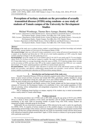 IOSR Journal of Nursing and Health Science (IOSR-JNHS)
e-ISSN: 2320–1959.p- ISSN: 2320–1940 Volume 4, Issue 1 Ver. II (Jan.-Feb. 2015), PP 52-58
www.iosrjournals.org
DOI: 10.9790/1959-04125258 www.iosrjournals.org 52 | Page
Perceptions of tertiary students on the prevention of sexually
transmitted diseases (STDS) using condoms -a case study of
students of Tamale campus of the University for Development
Studies
Michael Wombeogo, Thomas Bavo Azongo, Dominic Abugri.
PhD1
Lecturer, Department of Allied Health Science, School of Medicine and Health Sciences, University for
Development Studies, Tamale Campus. Post Office Box 1350. Tamale, Ghana.
PhD). Lecturer, Department of Allied Health Science, School of Medicine and Health Sciences, University for
Development Studies, Tamale Campus. Post Office Box 1350. Tamale, Ghana.
2
Lecturer, Department of Allied Health Science, School of Medicine and Health Sciences, University for
Development Studies, Tamale Campus. Post Office Box 1350. Tamale, Ghana.
Abstract
The purpose of the study was to evaluate tertiary student’s sexual behaviour and their knowledge and attitudes
towards STDs, among students of University for Development Studies (UDS).
The research design: data was collected by using a quantitative survey using self-answered questionnaire, from
a sample of one hundred and thirty-four (n=134) out of a total student population of 3,881, using the simple
random sampling technique in the data gathering process.
Results/findings: out of the sample size of 134 students aged 15-44, 46.3% were males and 53.7% were females.
About 24.6%, (n=33) have ever had sex without a condom. The study revealed that 99.3% ever heard of STDs,
85.1% had either below or average knowledge about the causes of STDs, 55.2% had knowledge above average
on the prevention of STDs and more than 90% of the student sampled indicated that STDs are very common.
Interestingly, 6.7% of the sampled population said STDs are mainly female infections.
Recommendations: There is need for wider education at various levels of the educational system on STDs by
health care providers, and effective collaboration among health care providers, social activists, NGOs and
tertiary students to promote peer education on STDs prevention among students.
I. Introduction and background of the study area
Sexually Transmitted Diseases (STDs) are infections acquired mainly (about 95%) through unprotected
hetero or homo sexual activities of persons and include HIV/AIDs, gonorrhoea, syphilis, hepatitis B, among
others. STDs are predominant among the youth aged 16-25 years (Ghana Education Service, 2008) who fall
within the more sexually active age bracket, of which majority are tertiary students.
The School of Medicine and Health sciences is the Tamale campus and the latest amongst the three
campuses of University for Development Studies to be established. It has a total student population of 3,881
who are pursuing various undergraduate and postgraduate programmes from all parts of Ghana and other
neighbouring countries.
Due to inadequate hostel facilities on campus, majority of the students stay in rented accommodation
within a nearby suburb of Tamale called Dungu.
II. Problem statement
The increasing prevalence rate of STDs such as HIV/AIDs among the age group of 20-25 years (WHO,
2011) is a threat to future workforce of this nation and therefore calls for proper understanding of factors
contributing to this trend. With an increasing number of people living with STDs, tertiary students are
categorised as highly vulnerable group for the disease.
Additionally, the use of preventive measures against STDs infection by the youth is said to be significantly
low (WHO, 2010). As majority of tertiary students are in this youthful category, it is necessary to know their
understanding and knowledge of this menace; and more importantly their attitudes and perception towards STDs
in general. Do they have enough information about the way STDs are transmitted, treated, and how those known
to be infected are treated by people around them? Again, is STDs viewed as a disease of a given group of people
with a particular social class?
1
Lead researcher, School of Medicine and health Sciences, UDS, Tamale
 