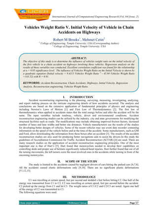 International Journal of Computational Engineering Research||Vol, 04||Issue, 2||

Vehicles Weight Ratio V. Initial Velocity of Vehicle in Chain
Accidents on Highways
Robert M Brooks1, Mehmet Cetin2
1

College of Engineering, Temple University, USA (Corresponding Author)
2
College of Engineering, Temple University, USA

ABSTRACT:
The objective of this study is to determine the influence of vehicles weight ratio on the initial velocity of
the first vehicle in a chain accident on highways involving three vehicles. Regression analysis on the
results of these variables was conducted. Excellent correlation coefficient was found for the relationship
at α = 0.05 significance level. The influence of Vehicles Weight Ratio on the Initial Velocity is shown by
a quadratic equation (Initial velocity = 9.4313 Vehicles Weight Ratio 2 – 45.94 Vehicles Weight Ratio
+143.52) with R = 0.91.

KEYWORDS: Accident Reconstruction, Chain Accidents, Highways, Initial Velocity, Regression
Analysis, Reconstruction engineering, Vehicles Weight Ratio.

I.

INTRODUCTION

Accident reconstructing engineering is the planning, surveying, measuring, investigating, analyzing,
and report making process on the intricate engineering details of how accidents occurred. The analysis and
conclusions are based on the extensive application of fundamental principles of physics and engineering
including Newton’s Laws of Motion [1] and First Law of Thermodynamics [2]. The first law of
thermodynamics when applied to accidents states that the total energy before and after the accident will be the
same. The input variables include roadway, vehicle, driver and environmental conditions. Accident
reconstruction engineering studies can be utilized by the industry, city and state governments for modifying the
structural facilities such as roads. The modifications may include obtaining improved friction factors, increased
number of lanes and lane widths and better site distances. Vehicle manufacturers use the results of the studies
for developing better designs of vehicles. Some of the recent vehicles may use event data recorder containing
information on the speed of the vehicle before and at the time of the accident. Some manufacturers, such as GM
and Ford, allow downloading the information from these boxes after an accident [3]. The results of the accident
reconstruction studies are also used for producing better navigations aids to assist the drivers.In this study the
guidelines of Accreditation Commission for Traffic Accident Reconstruction (ACTAR) [4] are used. There are
many research studies on the application of accident reconstruction engineering principles. One of the most
important one is that of Hurt’s [5]. Hurt found that motorcyclists needed to develop their capabilities on
controlling skids and proper use of helmets significantly reduced head injuries. Hurt further found that out of all
the turning movements, the left turners were the most involved ones in the accidents while turning in front of the
oncoming motorcycles.

II.

SCOPE OF THE STUDY

The study is limited to the accidents caused by negligent drivers of cars hitting the parked cars [6,7,8].
All the accidents caused elastic deformations only [9,10]. There are no significant plastic deformations
[11,12,13].

III.

METHODOLOGY

C1 was travelling at certain speed, feet per second and skidded s feet before hitting C2. One half of the
energy was transmitted from C1 to C2. C2 was travelling at certain speed, feet per second before the accident.
C2 picked up the energy from C1 and hit C3. The weight ratios of C1/C2 and C2/C3 are noted. Again one half
of the energy of C2 was transmitted to C3.
The following equations were used.

||Issn 2250-3005 ||

||February||2014||

Page 57

 