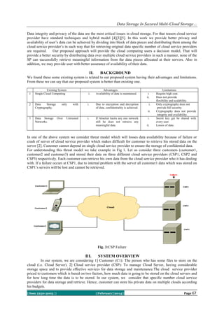 Data Storage In Secured Multi-Cloud Storage…
Data integrity and privacy of the data are the most critical issues in cloud storage. For that reason cloud service
provider have standard techniques and hybrid model [4][3][5]. In this work we provide better privacy and
availability of user’s data can be achieved by dividing into block of data pieces and distributing them among the
cloud service provider’s in such way that for retrieving original data specific number of cloud service providers
are required.
Our proposed approach will provide the cloud computing users a decision model, That will
provide a better security by distributing data over multiple cloud service providers in such a manner, none of the
SP can successfully retrieve meaningful information from the data pieces allocated at their servers. Also in
addition, we may provide user with better assurance of availability of their data.

II.

BACKGROUND

We found these some existing system is related to our proposed system having their advantages and limitations.
From these we can say that our proposed system is better than existing one.
1

2

Existing System
Single Cloud Computing

Data
Storage
Cryptography.

only

i.

with

i.

Advantages
Availability of data is maintained.

Due to encryption and decryption
of data, confidentiality is achieved.

i.
ii.
i.
ii.

3

Data Storage
Networks.

Over

Untrusted

i.

If Attacker hacks any one network
still he does not retrieve any
meaningful data.

i.
ii.

Limitations
Require high cost.
Does not provide
flexibility and scalability.
Only cryptography does not
provide full security.
Cryptography does not provide
integrity and availability.
Secret key get be shared with
every user.
Losses of data.

In one of the above system we consider threat model which will losses data availability because of failure or
crash of server of cloud service provider which makes difficult for customer to retrieve his stored data on the
server [2]. Customer cannot depend on single cloud service provider to ensure the storage of confidential data.
For understanding this threat model we take example in Fig 1. Let us consider three customers (customer1,
customer2 and customer3) and stored their data on three different cloud service providers (CSP1, CSP2 and
CSP3) respectively. Each customer can retrieve his own data from the cloud service provider who it has dealing
with. If a failure occurs at CSP1, due to internal problem with the server all customer1 data which was stored on
CSP1’s servers will be lost and cannot be retrieved.

Fig. 3:CSP Failure

III.

SYSTEM OVERVIEW

In our system, we are considering 1] Customer (C1): The person who has some files to store on the
cloud (i.e. Cloud Server). 2] Cloud service provider (CSP): To manage Cloud Server, having considerable
storage space and to provide effective services for data storage and maintenance.The cloud service provider
priced to customers which is based on two factors, how much data is going to be stored on the cloud servers and
for how long time the data is to be stored. In our system, we consider that specific number cloud service
providers for data storage and retrieve. Hence, customer can store his private data on multiple clouds according
his budgets.
||Issn 2250-3005 ||

||February||2014||

Page 67

 