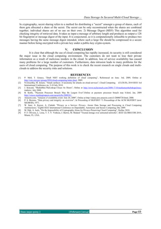 Data Storage In Secured Multi-Cloud Storage…
In cryptography, secret sharing refers to a method for distributing a ”secret” amongst a group of shares, each of
them gets allocated a share of the secret. The secret can be only reconstructed when the shares are combined
together; individual shares are of no use on their own. 2) Message Digest (MD5) This algorithm used for
checking integrity of retrieved data. It takes as input a message of arbitrary length and produces as output a 128
bit fingerprint or message digest of the input. It is conjectured, so it is computationally infeasible to produce two
messages having the same message digest intended, where such a large file should be compressed in a secure
manner before being encrypted with a private key under a public-key crypto-system.

V.

CONCLUSION

It is clear that although the use of cloud computing has rapidly increased, its security is still considered
the major issue in the cloud computing environment. The customers do not want to lose their private
information as a result of malicious insiders in the cloud. In addition, loss of service availability has caused
many problems for a large number of customers. Furthermore, data intrusion leads to many problems for the
users of cloud computing. The purpose of this work is to check the recent research on single clouds and multiclouds to address the security risks and solutions.

REFERENCES
[1]
[2]
[3]
[4]
[5]
[6]
[7]
[8]
[9]

P. Mell, T. Grance, ”Draft NIST working definition of cloud computing”, Referenced on June. 3rd, 2009, Online at
http://csrc.nist.gov/groups/SNS/cloud-computing/index.html, 2009.
N.Gruschka, M. Jensen, ”Attack surfaces: A taxonomy for attacks on cloud services”, Cloud Computing (CLOUD), 2010 IEEE 3rd
International Conference on, 5-10 July 2010.
J. Kincaid, ”MediaMax/TheLinkup Closes Its Doors”, Online at http://www.techcrunch.com/2008/-7/10/mediamaxthelinkupclosesitsdorrs/, July 2008.
B. Krebs, ”Payment Processor Breach May Be Largest Ever”,Online at payment processor breach may b.html, Jan, 2009
http://voices.washingtonpost.com/securityfix/2009/01/.
Amazon.com, ”Amazon s3 availablity event: July 20, 2008”, Online at http://status.aws.amazon.com/s3-20080720.html, 2008.
P. S. Browne, ”Data privacy and integrity: an overview”, In Proceeding of SIGFIDET 71 Proceedings of the ACM SIGFIDET (now
SIGMOD), 1971.
W. Itani, A. Kayssi, A. Chehab, ”Privacy as a Service: Privacy- Aware Data Storage and Processing in Cloud Computing
Architectures,” Eighth IEEE International Conference on Dependable, Autonomic and Secure Computing, Dec 2009.
M. Dijk, A. Juels, ”On the Impossibility of Cryptography Alone for Privacy-Preserving Cloud Computing”, HotSec 2010.
P. F. Oliveira, L. Lima, T. T. V. Vinhoza, J. Barros, M. Medard ”Trusted storage over untrusted networks”, IEEE GLOBECOM 2010,
Miami, FL. USA.

||Issn 2250-3005 ||

||February||2014||

Page 69

 